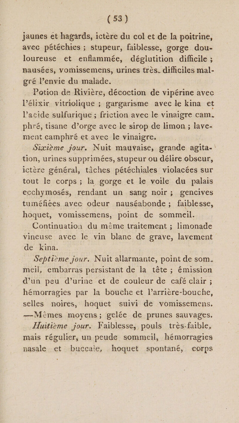 jaunes et hagards, ictère du col et de la poitrine, avec pétéchies ; stupeur, faiblesse, gorge dou- loureuse et enflammée, déglutition difhcile ; nausées, vomissemens, urines très. difhciles mal- gré l’envie du malade. Potion de Rivière, décoction de vipérine avec l’élixir vitriolique ; gargarisme avec le kina et l'acide sulfurique ; friction avec le vinaigre cam. phré, tisane d’orge avec le sirop de limon ; lave- ment camphré et avec le vinaigre. Sixième jour. Nuit mauvaise, grande agita-: tion, urines supprimées, stupeur ou délire obscur, ictère général, tâches pétéchiales violacées sur tout le corps ; la gorge et le voile du palais ecchymosés, rendant un sang noir ; gencives tuméfiées avec odeur nauséabonde ; faiblesse, hoquet, vomissemens, point de sommeil. Continuation du même traitement ; limonade vineuse avec le vin blanc de grave, lavement de Kina. Septième jour. Nuit allarmante, point de som. meil, embarras persistant de la tête ; émission d’un peu d’urine et de couleur de café clair ; hémorragies par la bouche et l’arrière-bouche, selles noires, hoquet suivi de vomissemens. —Mémes moyens; gelée de prunes sauvages. Huitième jour. Faiblesse, pouls très-faible, mais régulier, un peude sommeil, hémorragies nasale et buccaie, hoquet spontané, corps