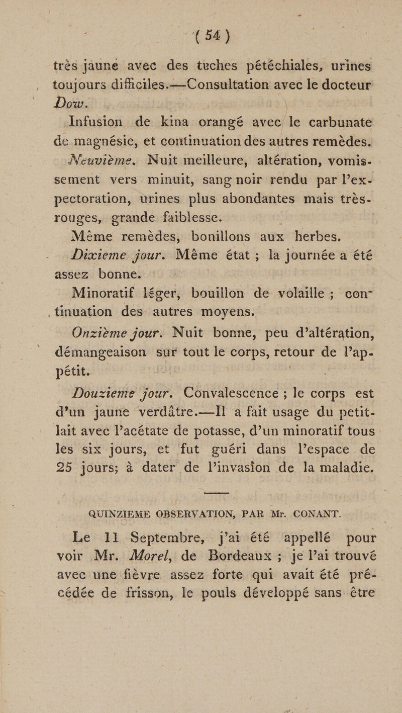 CE trés jaune avec des teches pétéchiales, urines . toujours difhciles.— Consultation avec le docteur Dodts 12 Infusion de kina orangé avec le carbunate de magnésie, et continuation des autres remèdes. Neuvième. Nuit meilleure, altération, vomis- sement vers minuit, sang noir rendu par l’ex- pectoration, urines plus abondantes mais très- rouges, grande faiblesse. Mème remèdes, bonillons aux herbes. -_ Dixieme jour. NME état ; la journée a été assez bonne. | Minoratif léger, bouillon de volaille; con- tinuation des autres moyens. Onzième jour. Nuit bonne, peu d’altération, démangeaison sur tout le corps, retour de l’ap- pétits Douzieme jour. Convalescence ; le corps est d’un jaune verdôtre.—Il a fait usage du petit- lait avec l’acétate de potasse, d’un minoratif tous les six jours, et fut guéri dans l’espace de 25 jours; à dater de l’invasion de la maladie. eme QUINZIEME OBSERVATION, PAR Mr. CONANT. Le 11 Septembre, j'ai été appellé pour voir Mr. Morel, de Bordeaux ; je lai trouvé avec une fièvre assez forte qui avait été pré-. cédée de frisson, le pouls développé sans être