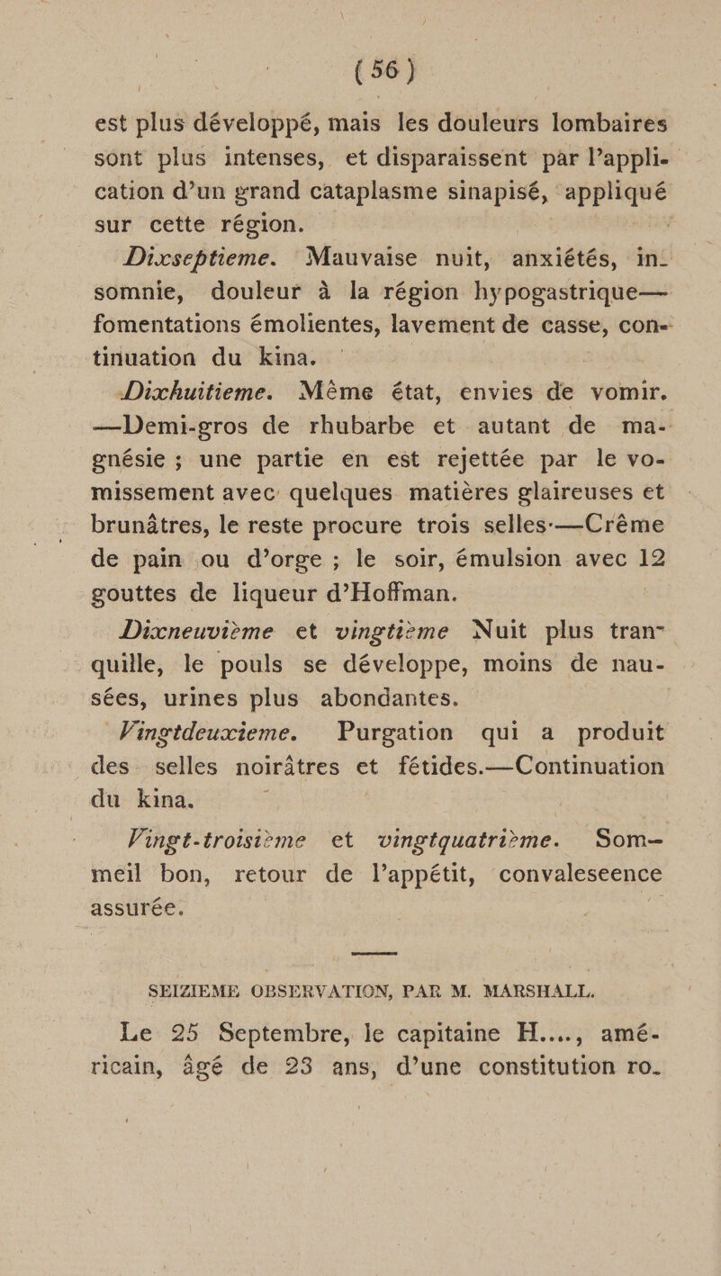 est plus développé, mais les douleurs lombaires sont plus intenses, et disparaissent par Pappli- cation d’un grand cataplasme sinapisé, RER sur cette région. | Dixseptieme. Mauvaise nuit, anxiétés, in. somnie, douleur à la région hypogastrique— fomentations émolientes, lavement de casse, con tinuation du kina. Dixhuitieme. Même état, envies de vomir. —Demi-gros de rhubarbe et autant de ma- gnésie ; une partie en est rejettée par le vo- missement avec quelques matières glaireuses et brunâtres, le reste procure trois selles-—Crême de pain ou d’orge ; le soir, émulsion avec 12 gouttes de liqueur d’Hoffman. | Dixneuvième et vingtième Nuit plus tran- quille, le pouls se développe, moins de nau- sées, urines plus abondantes. Vingtdeuxieme. Purgation qui a produit des selles noirâtres et fétides.— Continuation du kina, Vingt-troisième et vingtquatrième. Som- meil bon, retour de l’appétit, convaleseence assurée. ; & ET SEIZIEME OBSERVATION, PAR M. MARSHALL. Le 25 Septembre, le capitaine H..…., amé- ricain, âgé de 23 ans, d’une constitution ro.