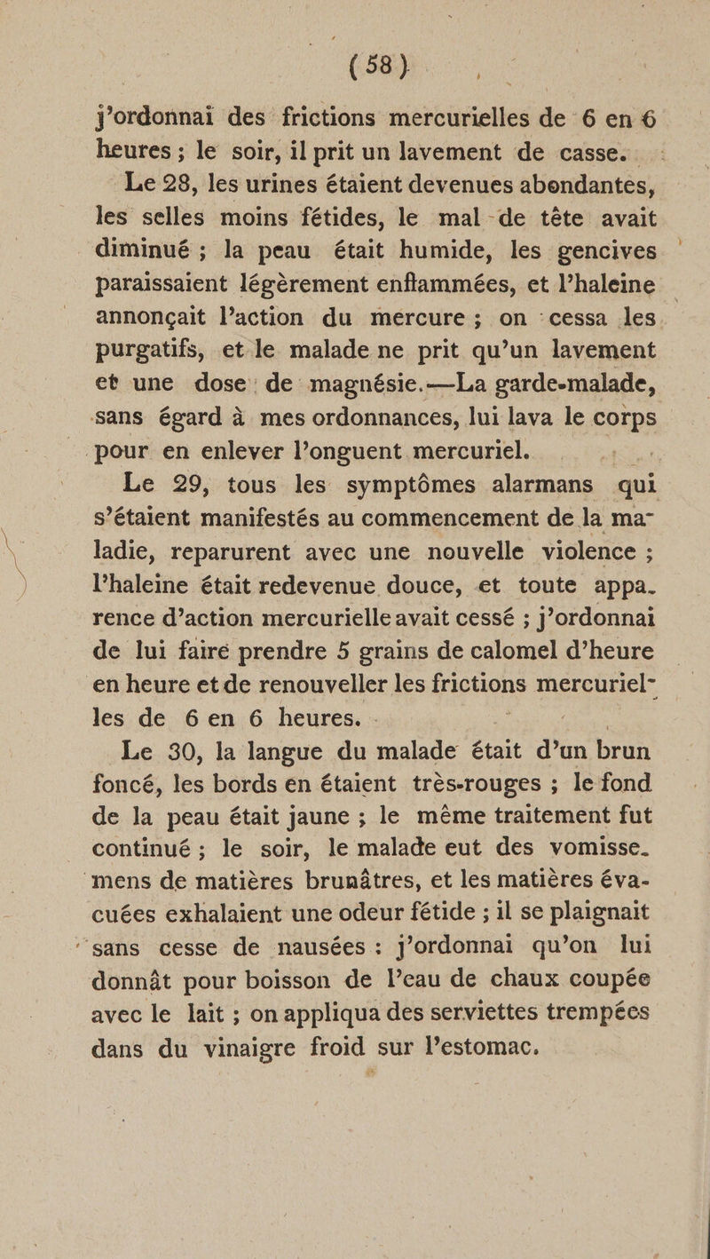 LS (88) } heures ; le soir, il prit un lavement de casse. Le 28, les urines étaient devenues abondantes, les selles moins fétides, le mal de tête avait paraissaient légèrement enflammées, et l’haleine annonçait l’action du mercure ; on cessa les purgatifs, et le malade ne prit qu’un lavement et une dose de magnésie.—La garde-malade, Le 29, tous les symptômes alarmans qui s’étaient manifestés au commencement de. la ma” ladie, reparurent avec une nouvelle violence ; ; l’haleine était redevenue douce, et toute appa. rence d’action mercurielle avait cessé ; j’ordonnai de lui faire prendre 5 grains de calomel d’heure les de 6 en 6 heures. . Le 30, la langue du malade était d’un brun foncé, les bords en étaient trés-Touges ; ; le fond de la peau était jaune ; le même traitement fut continué ; le soir, le malade eut des vomisse. cuées exhalaient une odeur fétide ; il se plaignait donnât pour boisson de l’eau de chaux coupée avec le lait ; on appliqua des serviettes trempées dans du vinaigre froid sur l’estomac.