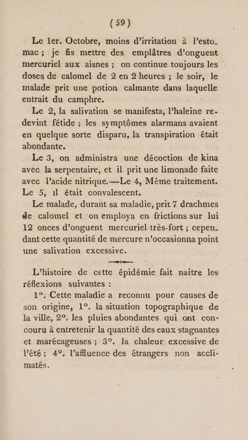 Le ler. Octobre, moins d’irritation à l’esto. mac; je fis mettre des emplâtres d’onguent mercuriel aux aisnes ; on continue toujours les \ doses de calomel de 2 en 2 heures ; le soir, le malade prit une potion calmante dans laquelle entrait du camphre. | Le 2, la salivation se manifeste haleine re- devint fétide ; les symptômes alarmans avaient en quelque sorte disparu, la transpiration était abondante. Le 3, on administra une décoction de kina avec la serpentaire, et il prit une limonade faite avec l'acide nitrique.—Le 4, Même traitement. Le 5, 1l était convalescent. Le malade, durant sa maladie, prit 7 drachmes de calomel et ‘on employa en frictions sur lui 12 onces d’onguent mercuriel très-fort ; cepen_ dant cette quantité de mercure n’occasionna point une salivation excessive. L'histoire de cette épidémie fait naître les réflexions suivantes : 1°: Cette maladie a reconnu pour causes de son origine, 1°. la situation topographique de la ville, 2°. les pluies abondantes qui ont con- couru à entretenir la quantité des eaux stagnantes et marécageuses ; 3°, la chaleur excessive de Vété; 49, l'afluence des étrangers non accli- matés.