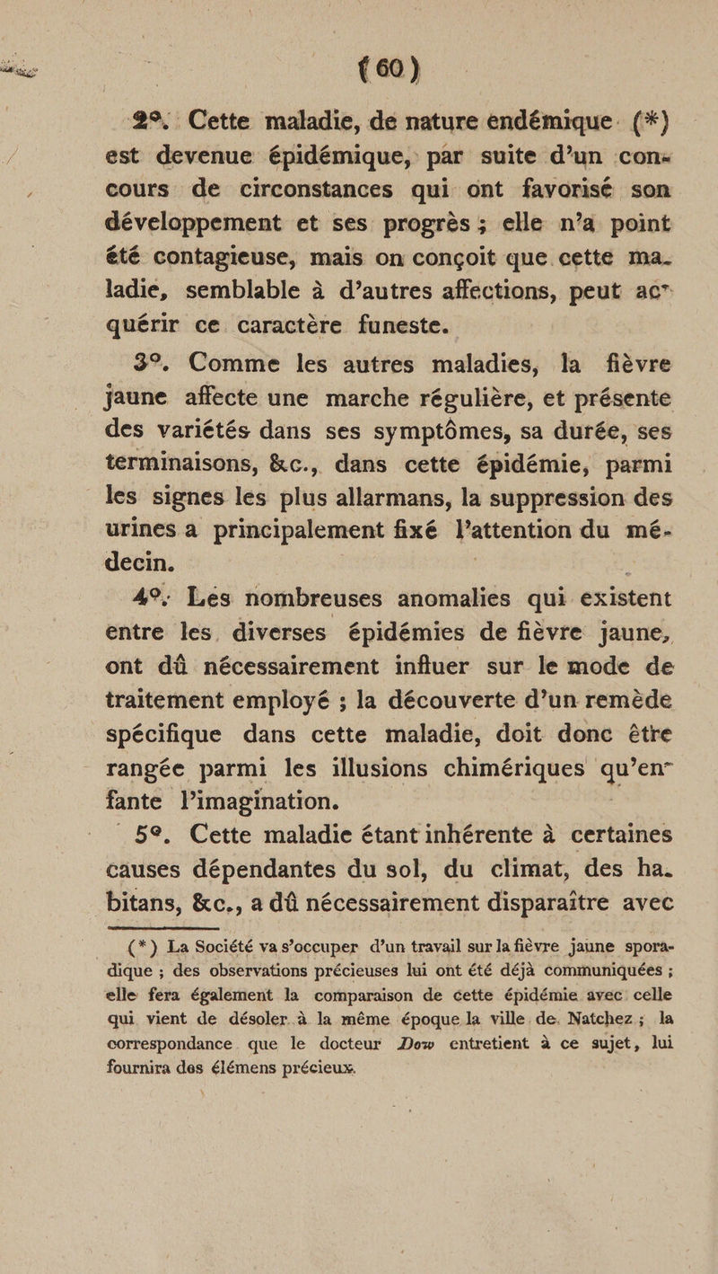 2°. Cette maladie, de nature endémique. (*) est devenue épidémique, par suite d’un con: cours de circonstances qui ont favorisé son développement et ses progrès ; elle n’a point été contagieuse, mais on conçoit que cette ma. ladie, semblable à d’autres affections, peut ac” quérir ce caractère funeste. 3%. Comme les autres maladies, la fièvre jaune affecte une marche régulière, et présente des variétés dans ses symptômes, sa durée, ses terminaisons, &amp;c., dans cette épidémie, parmi urines a principalement fixé l'attention du mé- decin. | 4°: Les nombreuses anomalies qui existent entre les. diverses épidémies de fièvre jaune, ont dû nécessairement influer sur le mode de traitement employé ; la découverte d’un remède rangée parmi les illusions chimériques qu ’en” fante l’imagination. 5e. Cette maladie étant inhérente à certaines causes dépendantes du sol, du climat, des ha. bitans, &amp;c., a dû nécessairement disparaître avec (*}) La Société va s’occuper d’un travail sur la fièvre jaune spora- dique ; des observations précieuses lui ont été déjà communiquées ; elle fera également la comparaison de cette épidémie avec celle qui vient de désoler à la même époque la ville de, Natchez ; la correspondance. que le docteur How entretient à ce sujet, lui fournira des élémens précieux.