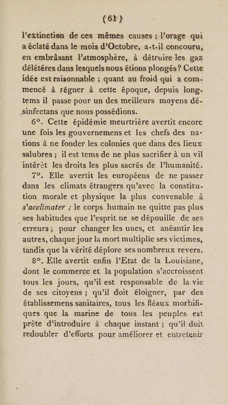 (6x) l’extinction de ces mêmes causes ; l’orage qui a éclaté dans le mois d'Octobre, a-t-il concouru, en embrâsant Patmosphère, à détruire les gaz délétéres dans lesquels nous étions plongés? Cette idée est raisonnable ; quant au froid qui a com- mencé à régner à cette époque, depuis long. tems 1l passe pour un des meilleurs moyens dé- Sinfectans que nous possédions. | 6°. Cette épidémie meurtrière avertit encore une fois les gouvernemens et les chefs des na- tions à ne fonder les colonies que dans des lieux salubres ; 1l est tems de ne plus sacrifier à un vil intérèt les droits les plus sacrés de l’humanité. 7°. Elle avertit les cop de ne passer dans les climats étrangers qu’avec la constitu- tion morale et physique la plus convenable à s’acclimater ; le corps humain ne quitte pas plus _ses habitudes que lesprit ne se dépouille de ses erreurs; pour changer les unes, et anéantir les autres, chaque jour la mort multiplie ses victimes, tandis que la vérité déplore ses nombreux revers. 8°. Elle avertit enfin l'Etat de la Louisiane, dont le commerce et la population s’accroissent tous les jours, qu’il est responsable de la vie de ses citoyens ; qu’il doit éloigner, par des établissemens sanitaires, tous les fléaux morbif- ques que la marine de tous les peuples est prête d'introduire à chaque instant ; qu’il doit redoubler d'efforts pour améliorer et entretenir