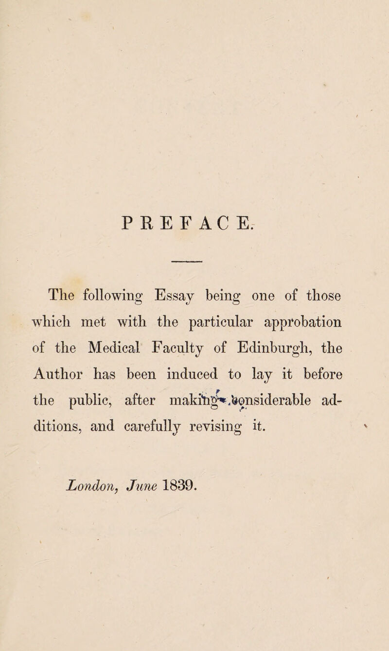 PREFACE. The following Essay being one of those which met with the particular approbation of the Medical Faculty of Edinburgh, the Author has been induced to lay it before the public, after maki*ng^.lionsiderable ad¬ ditions, and carefully revising it. London, June 1839.
