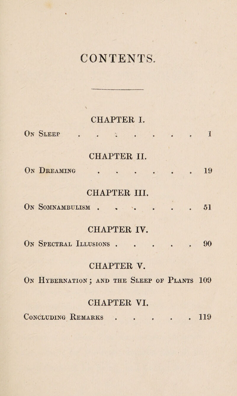 CONTENTS. CHAPTER I. On Sleep ....... 1 CHAPTER II. On Dreaming.,19 CHAPTER III. On Somnambulism . . , . .51 CHAPTER IV. On Spectral Illusions.90 CHAPTER V. On Hybernation ; and the Sleep of Plants 109 CHAPTER VI. Concluding Remarks.119