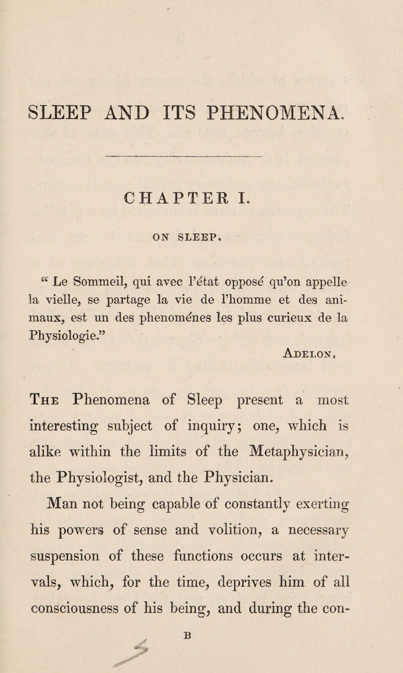 CHAPTER I. ON SLEEP. “ Le Sommeilj qui avec I’etat oppose qii’on appelle la vielle, se partage la vie de rhomme et des ani- maux, est un des phenomenes les plus curieux de la Physiologic.” Adelon. The Phenomena of Sleep present a most interesting subject of inquiry; one^ which is alike within the limits of the Metaphysician, the Physiologist, and the Physician. Man not being capable of constantly exerting his powers of sense and volition, a necessary suspension of these functions occurs at inter¬ vals, which, for the time, deprives him of all consciousness of his being, and during the con- B