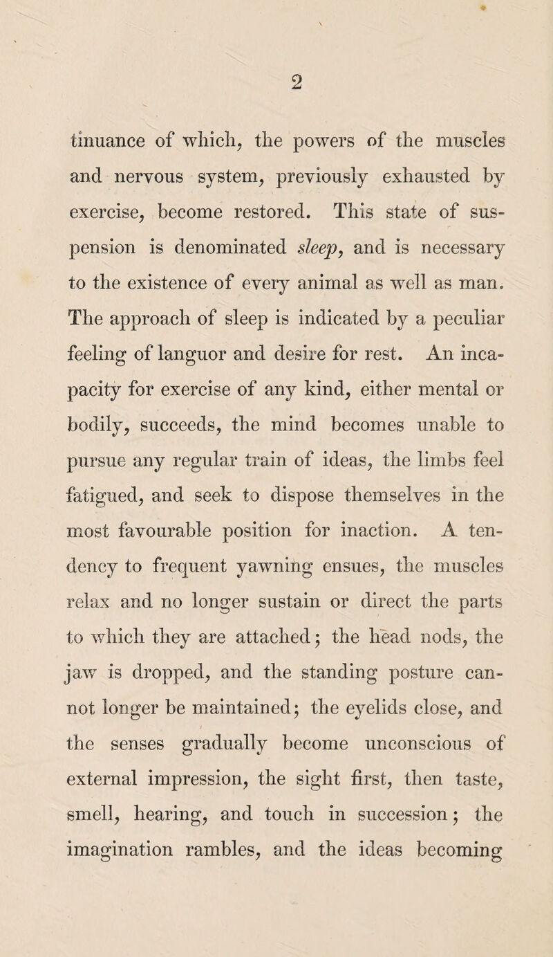 tinuance of which, the powers of the muscles and nervous system, previously exhausted by exercise, become restored. This state of sus¬ pension is denominated sleep, and is necessary to the existence of every animal as well as man. The approach of sleep is indicated by a peculiar feeling of languor and desire for rest. An inca¬ pacity for exercise of any kind, either mental or bodily, succeeds, the mind becomes unable to pursue any regular train of ideas, the limbs feel fatigued, and seek to dispose themselves in the most favourable position for inaction. A ten¬ dency to frequent yawning ensues, the muscles relax and no longer sustain or direct the parts to which they are attached j the head nods, the jaw is dropped, and the standing posture can¬ not longer be maintained; the eyelids close, and the senses gradually become unconscious of external impression, the sight first, then taste, smell, hearing, and touch in succession; the imagination rambles, and the ideas becoming