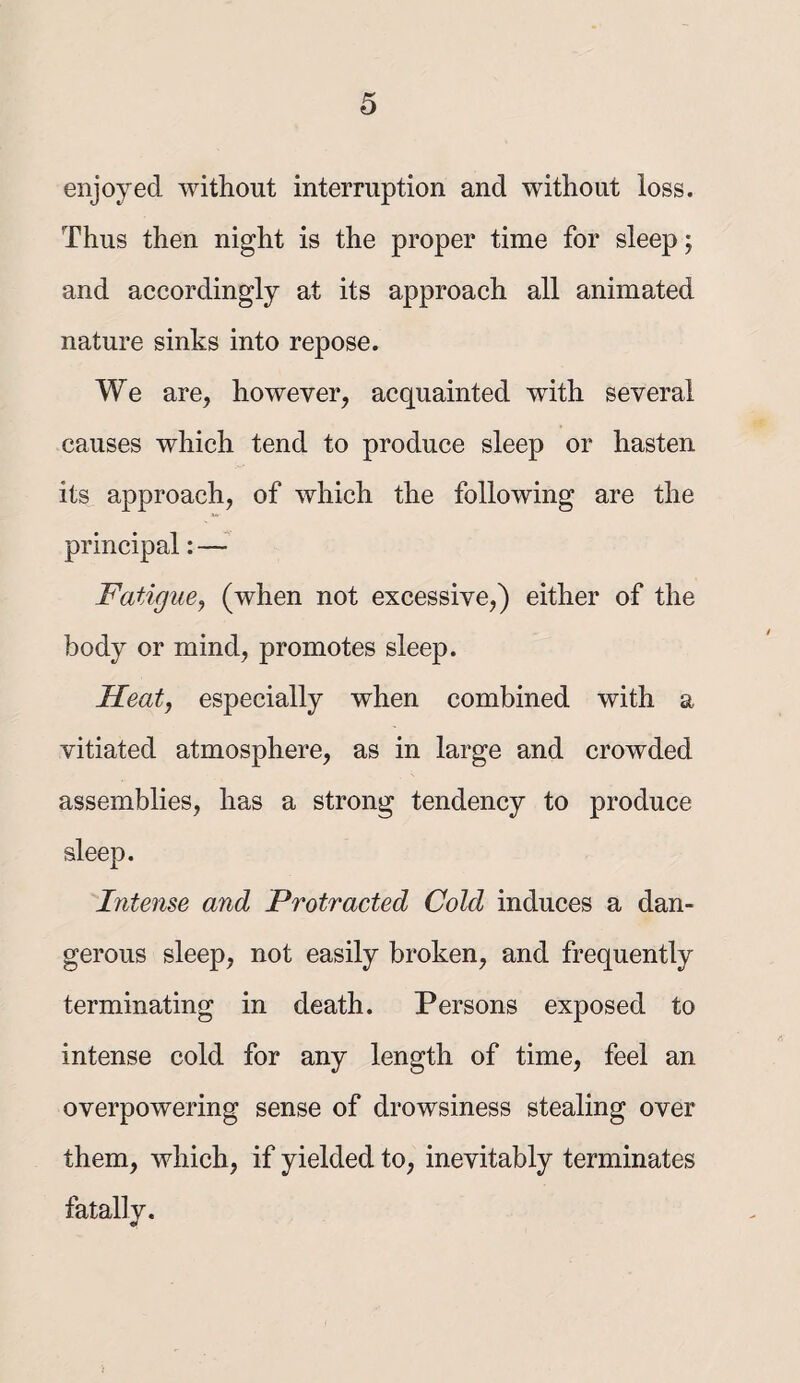 enjoyed without interruption and without loss. Thus then night is the proper time for sleep; and accordingly at its approach all animated nature sinks into repose. We are, however, acquainted with several causes which tend to produce sleep or hasten its approach, of which the following are the principal: — Fatigue, (when not excessive,) either of the body or mind, promotes sleep. Heat, especially when combined with a vitiated atmosphere, as in large and crowded assemblies, has a strong tendency to produce sleep. Intense and Protracted Cold induces a dan¬ gerous sleep, not easily broken, and frequently terminating in death. Persons exposed to intense cold for any length of time, feel an overpowering sense of drowsiness stealing over them, which, if yielded to, inevitably terminates fatally.