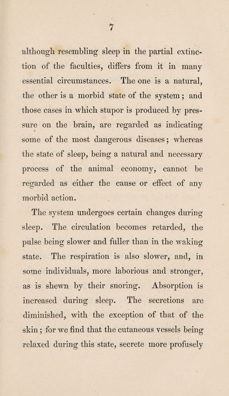 altliougli resembling sleep in the partial extinc¬ tion of the faculties, differs from it in many essential circumstances. The one is a natural, the other is a morbid state of the system; and those cases in which stupor is produced by pres¬ sure on the brain, are regarded as indicating some of the most dangerous diseases; whereas the state of sleep, being a natural and necessary process of the animal economy, cannot be regarded as either the cause or effect of any morbid action. The system undergoes certain changes during sleep. The circulation becomes retarded, the pulse being slower and fuller than in the waking state. The respiration is also slower, and, in some individuals, more laborious and stronger, as is shewn by their snoring. Absorption is increased during sleep. The secretions are diminished,, with the exception of that of the skin; for we find that the cutaneous vessels being relaxed during this state, secrete more profusely