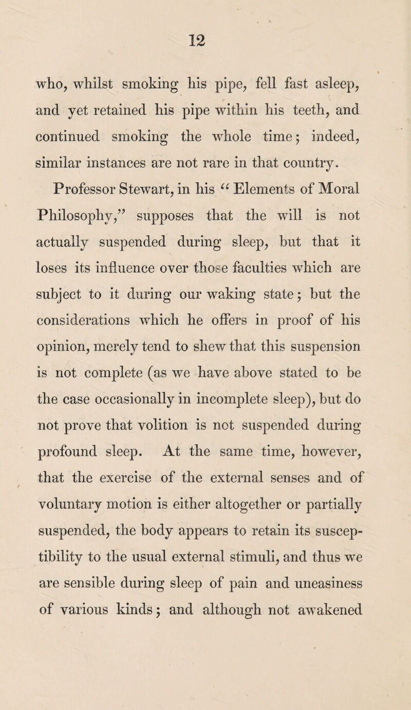 who, whilst smoking his pipe, fell fast asleep, r and yet retained his pipe within his teeth, and continued smoking the whole time 5 indeed, similar instances are not rare in that country. Professor Stewart, in his Elements of Moral Philosophy,’’ supposes that the will is not actually suspended during sleep, but that it loses its influence over those faculties which are subject to it during our waking state; but the considerations which he offers in proof of his opinion, merely tend to shew that this suspension is not complete (as we have above stated to be the case occasionally in incomplete sleep), but do not prove that volition is not suspended during profound sleep. At the same time, however, that the exercise of the external senses and of voluntary motion is either altogether or partially suspended, the body appears to retain its suscep¬ tibility to the usual external stimuli, and thus we are sensible during sleep of pain and uneasiness of various kinds 5 and although not awakened