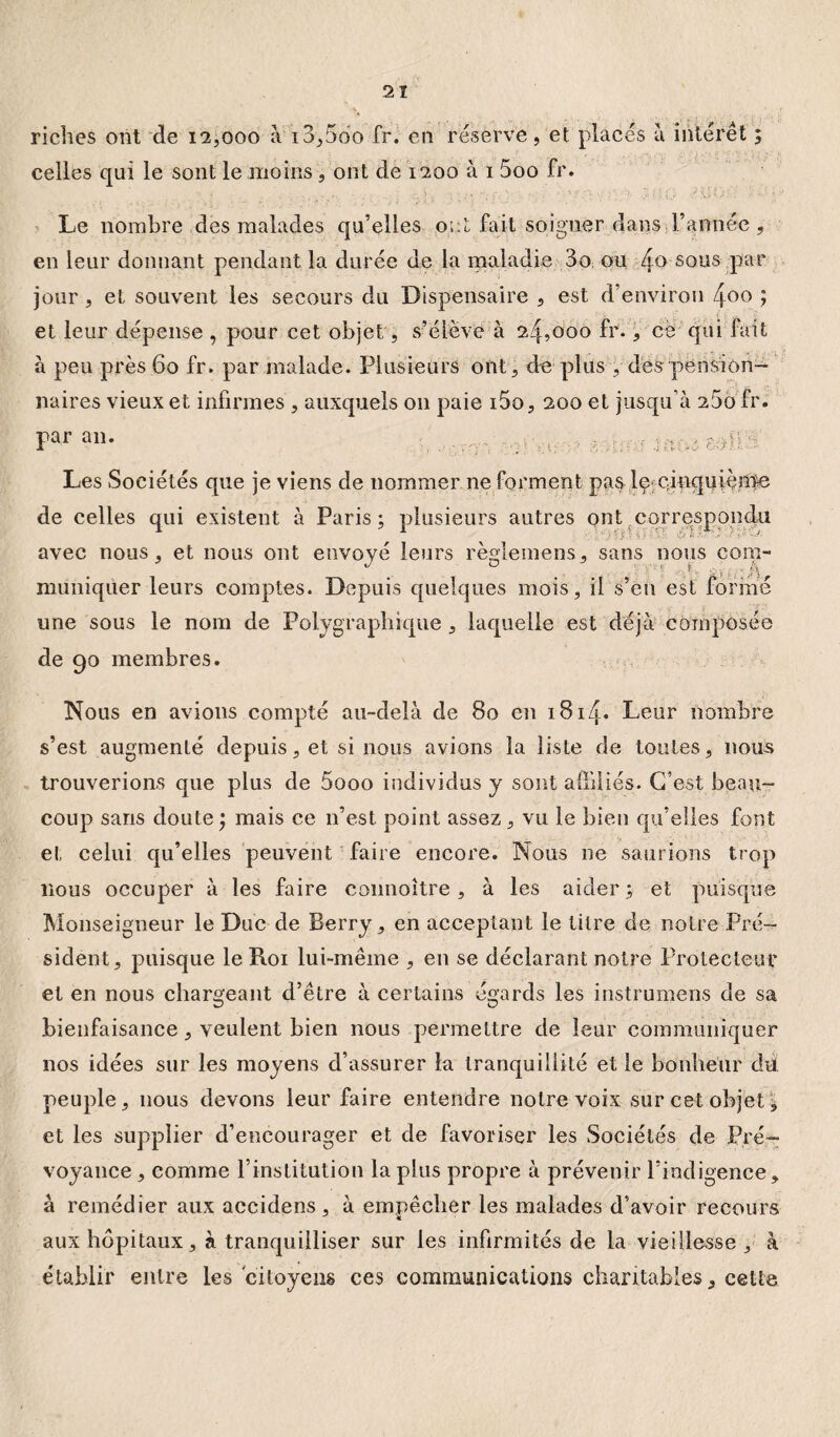 riches ont de 12,000 à i3,5do fr. en réserve, et Le nombre des malades qu’elles ont fait soigner dans l’année , en leur donnant pendant la durée de la maladie 3o ou 4a 80118 par jour , et souvent les secours du Dispensaire , est d’environ 4°o ? et leur dépense , pour cet objet, s’élève à 24,000 fr., ce qui fait à peu près 60 fr. par malade. Plusieurs ont, de plus , désv pension¬ naires vieux et infirmes , auxquels on paie i5o, 200 et jusqu’à 260 fr. Parai1* ^ - rn* e^ilS Les Sociétés que je viens de nommer ne forment pas lçeûnquiènïe de celles qui existent à Paris; plusieurs autres ont correspondu avec nous, et nous ont envoyé leurs règiemens, sans nous com¬ muniquer leurs comptes. Depuis quelques mois, il s’en est formé une sous le nom de Polygraphique , laquelle est déjà composée de 90 membres. Nous en avions compté au-delà de 80 en i8i4* Leur nombre s’est augmenté depuis, et si nous avions la liste de toutes, nous trouverions que plus de 5ooo individus y sont affiliés. C’est beau¬ coup sans doute ; mais ce n’est point assez, vu le bien qu’elles font et celui qu’elles peuvent faire encore. Nous ne saurions trop lions occuper à les faire connoître, à les aider ; et puisque Monseigneur le Duc de Berry, en acceptant le titre de notre Pré¬ sident, puisque le Roi lui-même , en se déclarant notre Protecteur et en nous chargeant d’être à certains égards les instrumens de sa bienfaisance, veulent bien nous permettre de leur communiquer nos idées sur les moyens d’assurer la tranquillité et le bonheur du peuple, nous devons leur faire entendre notre voix sur cet objet , et les supplier d’encourager et de favoriser les Sociétés de Pré¬ voyance , comme l’institution la plus propre à prévenir l’indigence, à remédier aux accidens , à empêcher les malades d’avoir recours aux hôpitaux, à tranquilliser sur les infirmités de la vieillesse , à établir entre les citoyens ces communications charitables, cette placés à intérêt ;