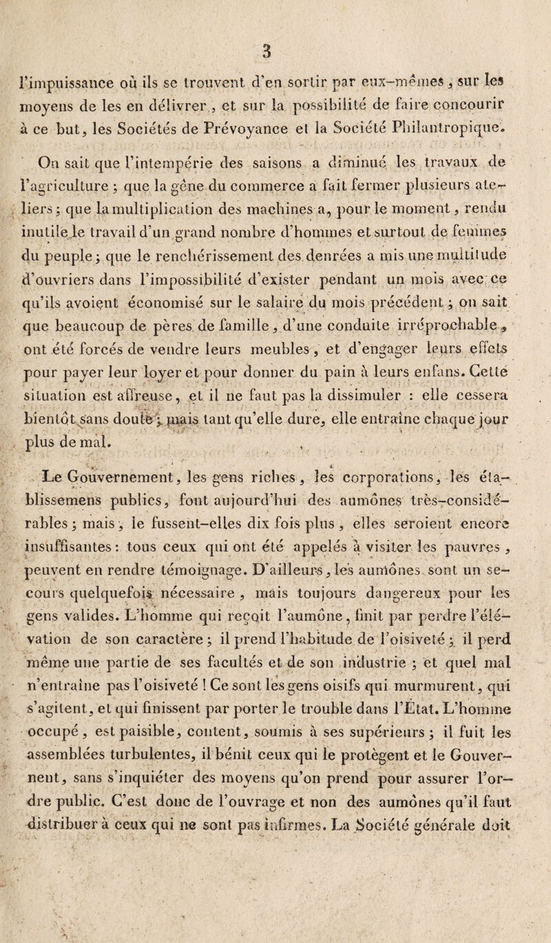 l’impuissance où ils se trouvent d’en sortir par eux-mêmes, sur les moyens de les en délivrer , et sur la possibilité de faire concourir à ce but, les Sociétés de Prévoyance et la Société Philantropique. On sait que l’intempérie des saisons a diminué les travaux de l’agriculture ; que la gène du commerce a fait fermer plusieurs ate¬ liers; que la multiplication des machines a, pour le moment, rendu inutile le travail d’un grand nombre d’hommes et surtout de femmes du peuple; que le renchérissement des denrées a mis une multitude d’ouvriers dans l’impossibilité d’exister pendant un mois avec ce qu’ils avoient économisé sur le salaire du mois précédent ; on sait que beaucoup de pères de famille, d’une conduite irréprochable ,, ont été forcés de vendre leurs meubles, et d’engager leurs effets pour payer leur loyer et pour donner du pain à leurs enfans. Getté situation est affreuse, et il ne faut pas la dissimuler : elle cessera bientQtsans douté;, tuais tant qu’elle dure, elle entraîne chaque jour plus de mal. Le Gouvernement, les gens riches, les corporations, les éta- blissemens publics, font aujourd’hui des aumônes très-considé¬ rables ; mais, le fussent-elles dix fois plus , elles seroient encore insuffisantes : tous ceux qui ont été appelés à visiter les pauvres , peuvent en rendre témoignage. D’ailleurs , les aumônes sont un se¬ cours quelquefois nécessaire , mais toujours dangereux pour les gens valides. L’homme qui reçoit l’aumône, finit par perdre l’élé¬ vation de son caractère; il prend l’habitude de l’oisiveté ; il perd, même une partie de ses facultés et de son industrie ; et quel mal n’entraîne pas l’oisiveté ! Ce sont les gens oisifs qui murmurent, qui s’agitent, et qui finissent par porter le trouble dans l’État. L’homme occupé, est paisible, content, soumis à ses supérieurs; il fuit les assemblées turbulentes, il bénit ceux qui le protègent et le Gouver¬ nent, sans s’inquiéter des moyens qu’on prend pour assurer l’or¬ dre public. C’est donc de l’ouvrage et non des aumônes qu’il faut distribuer à ceux qui ne sont pas infirmes. La Société générale doit