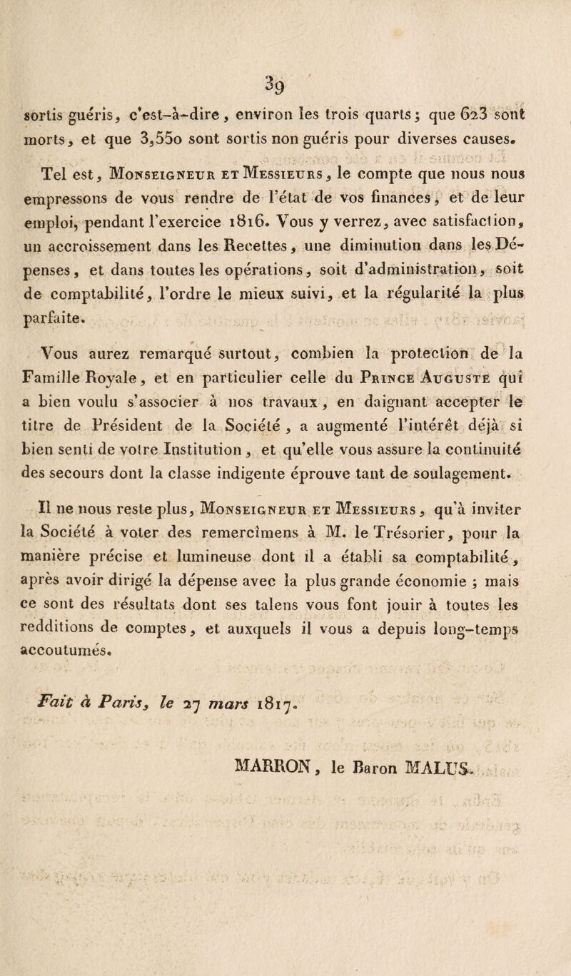 sortis guéris, c'est-à-dire, environ les trois quarts; que 628 sont morts, et que 3,55o sont sortis non guéris pour diverses causes* Tel est. Monseigneur et Messieurs, le compte que nous nous empressons de vous rendre de l’état de vos finances , et de leur emploi, pendant l’exercice 1816. Vous y verrez, avec satisfaction, un accroissement dans les Recettes, une diminution dans les Dé¬ penses, et dans toutes les opérations, soit d’administration, soit de comptabilité, l’ordre le mieux suivi, et la régularité la plus parfaite. Vous aurez remarqué surtout, combien la protection de la Famille Royale, et en particulier celle du Prince Auguste qui a bien voulu s’associer à nos travaux, en daignant accepter le titre de Président de la Société , a augmenté l’intérêt déjà si bien senti de votre Institution , et qu’elle vous assure la continuité des secours dont la classe indigente éprouve tant de soulagement. Il ne nous reste plus. Monseigneur et Messieurs, qu’à inviter la Société à voler des remercîmens à M. le Trésorier, pour la manière précise et lumineuse dont il a établi sa comptabilité, après avoir dirigé la dépense avec la plus grande économie ; mais ce sont des résultats dont ses talens vous font jouir à toutes les redditions de comptes, et auxquels il vous a depuis long-temps accoutumés. Fait à Paris, le 27 mars 1817. MARRON, le Baron MALUS»