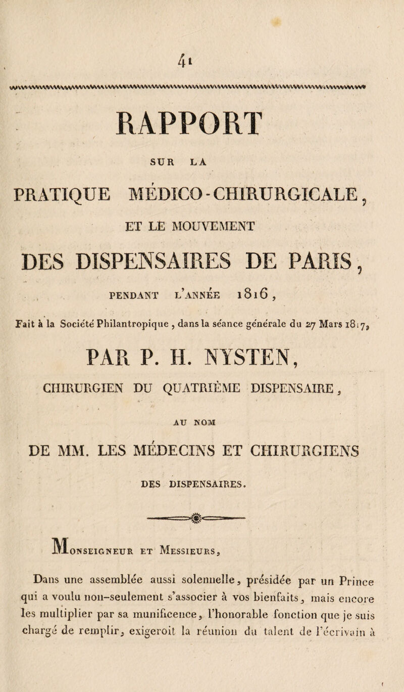 4* VWV\*<VVVVVVV\*VVV\M'VVVVV*V\/VVWVVVVVVVVVVVVWVVVVVVVVVVVVVVVVVVVVVVVVVWCVVVVVfcVVVVV^iVVVWVVVVV» RAPPORT SUR LA PRATIQUE MÉDICO - CHIRURGICALE , ET LE MOUVEMENT DES DISPENSAIRES DE PARIS, PENDANT l’année l8l6, Fait à la Société Philantropique , dans la séance générale du 27 Mars 1817^, PAR P. H. NYSTEN, CHIRURGIEN DU QUATRIÈME DISPENSAIRE, AU NOM DE MM. LES MÉDECINS ET CHIRURGIENS DES DISPENSAIRES. IVIoNSEIGNEUR ET MESSIEURS, Dans une assemblée aussi solennelle, présidée par un Prince qui a voulu 11011-seulement s’associer à vos bienfaits, mais encore » les multiplier par sa munificence, l’honorable fonction que je suis chargé de remplir, exigeroit la réunion du talent de l’écrivain à *