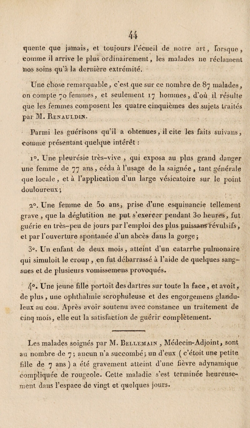 tjuente que jamais, et toujours l’écueil de notre art, lorsque * comme il arrive le plus ordinairement, les malades 11e réclament 110s soins qu'à la dernière extrémité. Une chose remarquable, c’est que sur ce nombre de 87 malades, on compte 70 femmes, et seulement 17 hommes, d’où il résulte que les femmes composent les quatre cinquièmes des sujets traités par M. Renauldin. Parmi les guérisons qu’il a obtenues, il cite les faits suivans, comme présentant quelque intérêt : i°. Une pleurésie très-vive , qui exposa au plus grand danger une femme de 77 ans, céda à l’usage de la saignée , tant générale que locale, et à l’application d’un large vésicatoire sur le point douloureux ; 1 i°. Une femme de 5o ans, prise d’une esquinancie tellement grave , que la déglutition ne put s’exercer pendant 3o heures, fut guérie en très-peu de jours par l’emploi des plus puissans révulsifs, et par l’ouverture spontanée d’un abcès dans la gorge; 3®. Un enfant de deux mois, atteint d’un catarrhe pulmonaire qui simuloit le croup , en fut débarrassé à l’aide de quelques sang¬ sues et de plusieurs vomissemens provoqués. 4°. Une jeune fille portoit des dartres sur toute la face, et avoit, de plus, une ophthalmie scrophuleuse et des engorgemens glandu¬ leux au cou. Après avoir soutenu avec constance un traitement de cinq mois, elle eut la satisfaction de guérir complètement. Les malades soignés par M. Bellemain , Médecin-Adjoint, sont au nombre de 7; aucun n’a succombé; un d’eux ( c’étoit une petite hile de 7 ans ) a été gravement atteint d’une fièvre adynamique compliquée de rougeole. Celte maladie s’est terminée heureuse¬ ment dans l’espace de vingt et quelques jours.