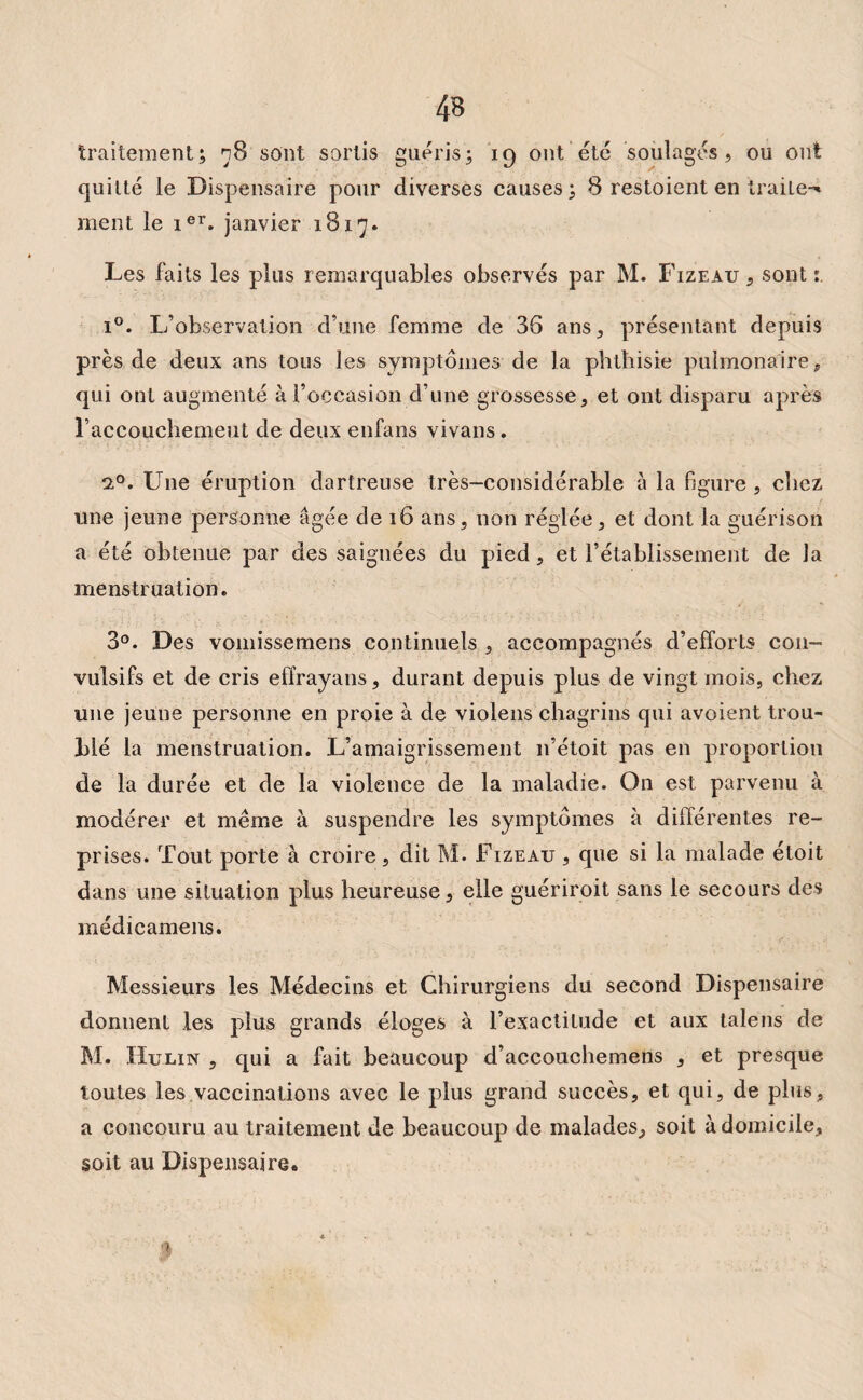 traitement; 78 sont sortis guéris; 19 ont été soulagés, ou ont quitté le Dispensaire pour diverses causes; 8 restaient en Irai Le-* ment le ier. janvier 1817. Les faits les plus remarquables observés par M. Fizeau , sont i°. L’observation d’une femme de 36 ans, présentant depuis près de deux ans tous les symptômes de la phthisie pulmonaire, qui ont augmenté à l’occasion d’une grossesse, et ont disparu après l’accouchemeut de deux enfans vivans. i°. Une éruption dartreuse très-considérable à la figure , chez une jeune personne âgée de 16 ans, non réglée, et dont la guérison a été obtenue par des saignées du pied, et l’établissement de la menstruation. 3°. Des vomissemens continuels , accompagnés d’efforts con¬ vulsifs et de cris effrayans, durant depuis plus de vingt mois, chez une jeune personne en proie à de violens chagrins qui avoient trou¬ blé la menstruation. L’amaigrissement n’étoit pas en proportion de la durée et de la violence de la maladie. O11 est parvenu à modérer et même à suspendre les symptômes à différentes re¬ prises. Tout porte à croire, dit M. Fizeau , que si la malade étoit dans une situation plus heureuse, elle guériroit sans le secours des médicamens. Messieurs les Médecins et Chirurgiens du second Dispensaire donnent les plus grands éloges à l’exactitude et aux taie ns de M. Hulin , qui a fait beaucoup d’accouchemens , et presque toutes les vaccinations avec le plus grand succès, et qui, de plus, a concouru au traitement de beaucoup de malades, soit à domicile, soit au Dispensaire. $