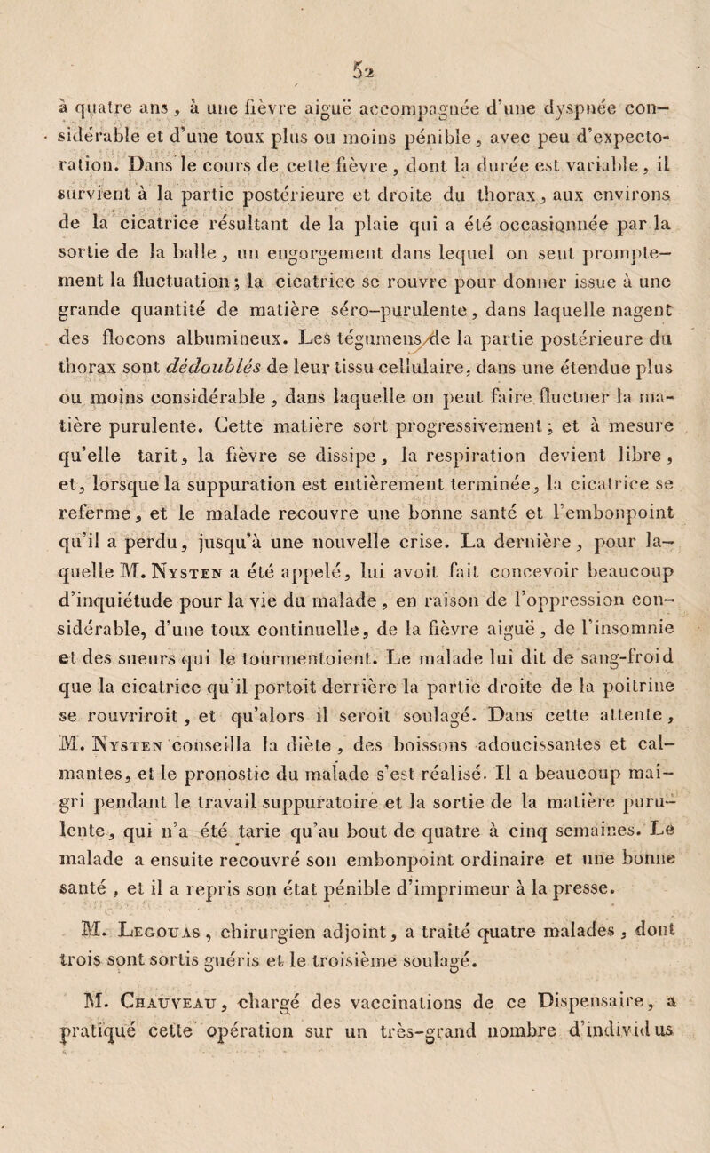 à quatre ans, à une fièvre aiguë accompagnée d'une dyspnée con¬ sidérable et d’une toux plus ou moins pénible , avec peu d’expecto¬ ration. Dans le cours de celte fièvre , dont la durée est variable , il survient à la partie postérieure et droite du thorax , aux environs de la cicatrice résultant de la plaie qui a été occasionnée par la sortie de la balle, un engorgement dans lequel on sent prompte¬ ment la fluctuation ; la cicatrice se rouvre pour donner issue à une grande quantité de matière séro-purulente, dans laquelle nagent des flocons albumineux. Les tégumens/de la partie postérieure du thorax sont dédoublés de leur tissu cellulaire, dans une étendue plus ou moins considérable, dans laquelle on peut faire fluctuer la ma¬ tière purulente. Cette matière soft progressivement ; et à mesure qu’elle tarit, la fièvre se dissipe, la respiration devient libre, et, lorsque la suppuration est entièrement terminée, la cicatrice se referme, et le malade recouvre une bonne santé et l’embonpoint qu’il a perdu, jusqu’à une nouvelle crise. La dernière, pour la¬ quelle M. Nysten a été appelé, lui avoit fait concevoir beaucoup d’inquiétude pour la vie du malade , en raison de l’oppression con¬ sidérable, d’une toux continuelle, de la fièvre aiguë, de l’insomnie et des sueurs qui le tourmentaient. Le malade lui dit de sang-froid que la cicatrice qu’il portoit derrière la partie droite de la poitrine se rouvriroit, et qu’alors il seroit soulagé. Dans cette attente, M. Nysten conseilla la diète , des boissons adoucissantes et cal¬ mantes, et le pronostic du malade s’est réalisé. Il a beaucoup mai¬ gri pendant le travail suppuratoire et la sortie de la matière puru¬ lente, qui n’a été tarie qu’au bout de quatre à cinq semaines. Le malade a ensuite recouvré son embonpoint ordinaire et une bonne santé , et il a repris son état pénible d’imprimeur à la presse. BI. Legouas , chirurgien adjoint, a traité quatre malades , dont trois sont sortis guéris et le troisième soulagé. M. Chauveau, chargé des vaccinations de ce Dispensaire, a pratiqué cette opération sur un très-grand nombre d’individus