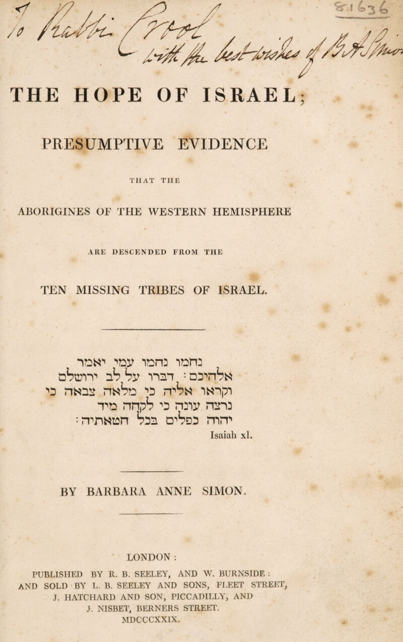 PRESUMPTIVE EVIDENCE THAT THE -I ABORIGINES OF THE WESTERN HEMISPHERE ARE DESCENDED FROM THE TEN MISSING TRIBES OF ISRAEL. T-, idn'1 lore iot dWtp 1*5 by rm ; ■’D nsis rW?n *o m^N iN-ipi to nnp? ’p miy mro :rpr\Ntan tos o^m mm Isaiah xl. BY BARBARA ANNE SIMON. LONDON : PUBLISHED BY R. B. SEELEY, AND W. BURNSIDE : AND SOLD BY L. B. SEELEY AND SONS, FLEET STREET, J. HATCHARD AND SON, PICCADILLY, AND J, NISBET, BERNERS STREET. MDCCCXX1X.