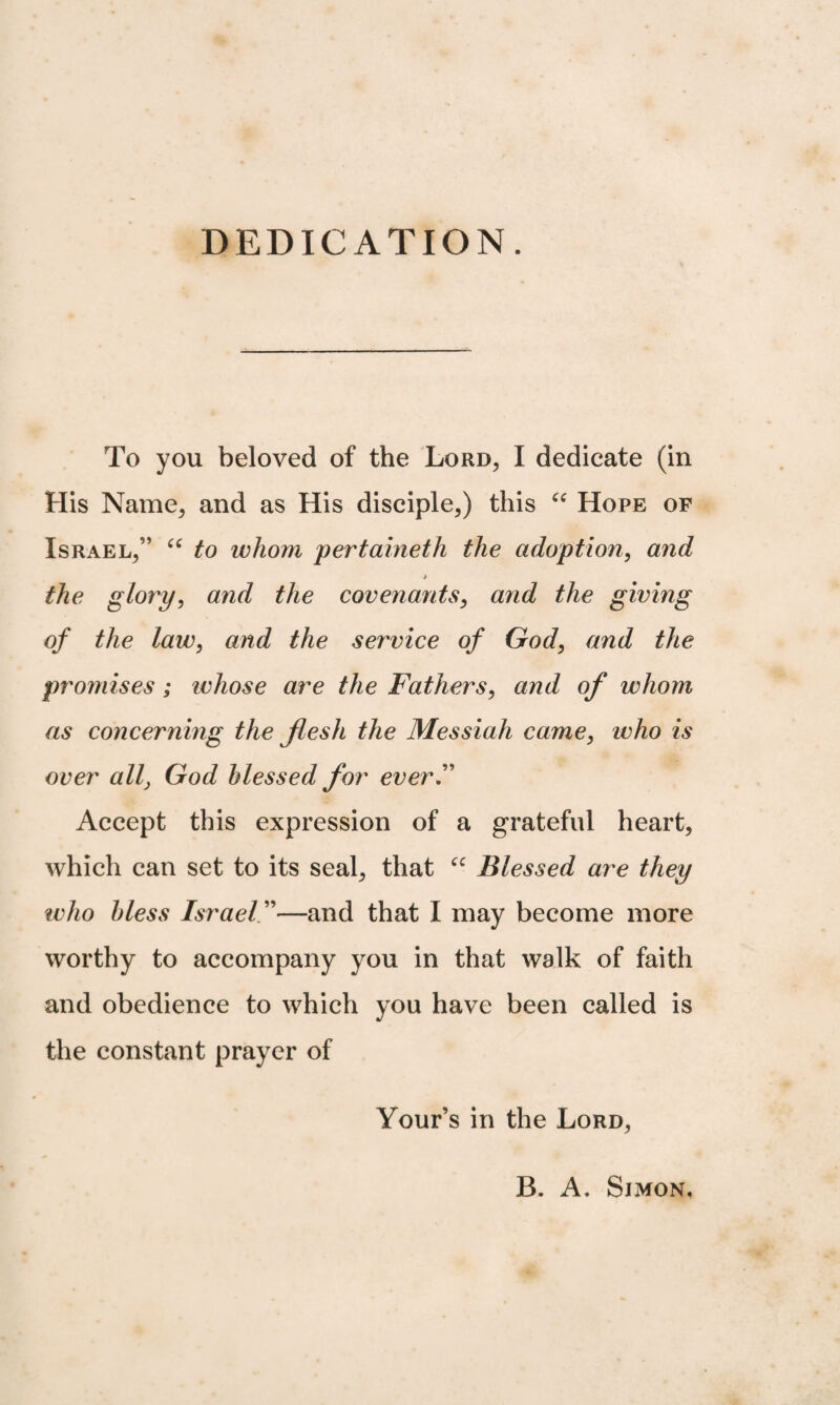 DEDICATION. To you beloved of the Lord, I dedicate (in His Name, and as His disciple,) this “ Hope of Israel,” “ to whom pertaineth the adoption, and * the glory, and the covenants, and the giving of the law, and the service of God, and the promises; whose are the Fathers, and of whom as concerning the flesh the Messiah came, who is over all, God Messed for ever.” Accept this expression of a grateful heart, which can set to its seal, that “ Blessed are they who bless Israel ”—and that I may become more worthy to accompany you in that walk of faith and obedience to which you have been called is the constant prayer of Your’s in the Lord, B. A. Simon,