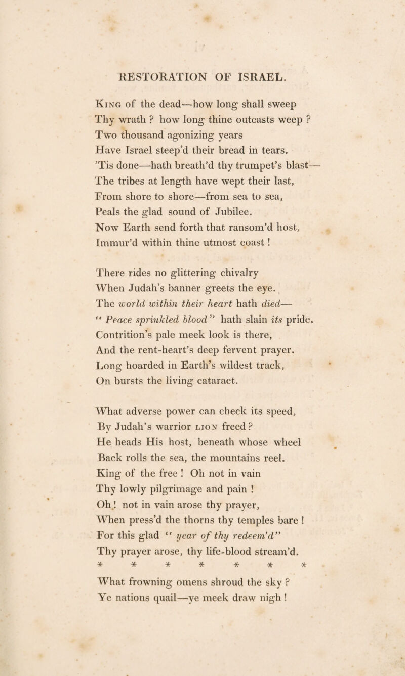 RESTORATION OF ISRAEL. King of the dead—how long shall sweep Thy wrath ? how long thine outcasts weep ? Two thousand agonizing years Have Israel steep’d their bread in tears. ’Tis done—hath breath’d thy trumpet’s blast— The tribes at length have wept their last. From shore to shore—from sea to sea. Peals the glad sound of Jubilee. Now Earth send forth that ransom’d host, Immur’d within thine utmost coast! There rides no glittering chivalry When Judah’s banner greets the eye. The world within their heart hath died— “ Peace sprinkled blood ” hath slain its pride. Contrition’s pale meek look is there. And the rent-heart’s deep fervent prayer. Long hoarded in Earth’s wildest track, On bursts the living cataract. What adverse power can check its speed. By Judah’s warrior lion freed? He heads His host, beneath whose wheel Back rolls the sea, the mountains reel. King of the free ! Oh not in vain Thy lowly pilgrimage and pain ! Oh 1 not in vain arose thy prayer. When press’d the thorns thy temples bare ! For this glad <f year of thy redeem'd ” Thy prayer arose, thy life-blood stream’d. ******* What frowning omens shroud the sky ? Ye nations quail—ye meek draw nigh !