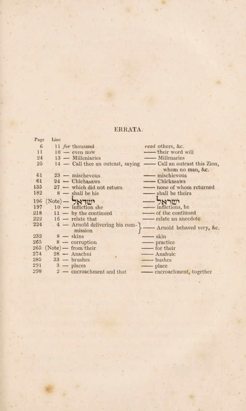 ERRATA, Page Line 6 11 for thousand ■read others, &c. 11 10 — even now -their word will 24 13 — Millenaries -Millenaries 25 14 — Call thee an outcast, saying -Call an outcast this Zion whom no man, &c. 61 23 — mischevous -mischievous 61 24 — Chichasaws -Chickasaws 135 27 — which did not return —— none of whom returned 182 8 — shall be his -shall be theirs 196 (Note) • 197 10 218 11 • 222 16 ■ 224 4 • 232 8 • 265 8 • 265 (Note)- 274 28 ■ 285 33 - 291 3 ■ 298 2 ■ infliction she by the continued relate that Arnold delivering his com¬ mission skins corruption from their Anachni brushes places encroachment and that }- • inflictions, he of the continued relate an anecdote Arnold behaved very, &c, skin - practice ■ for their ■ Anahuic • bushes place encroachment, together