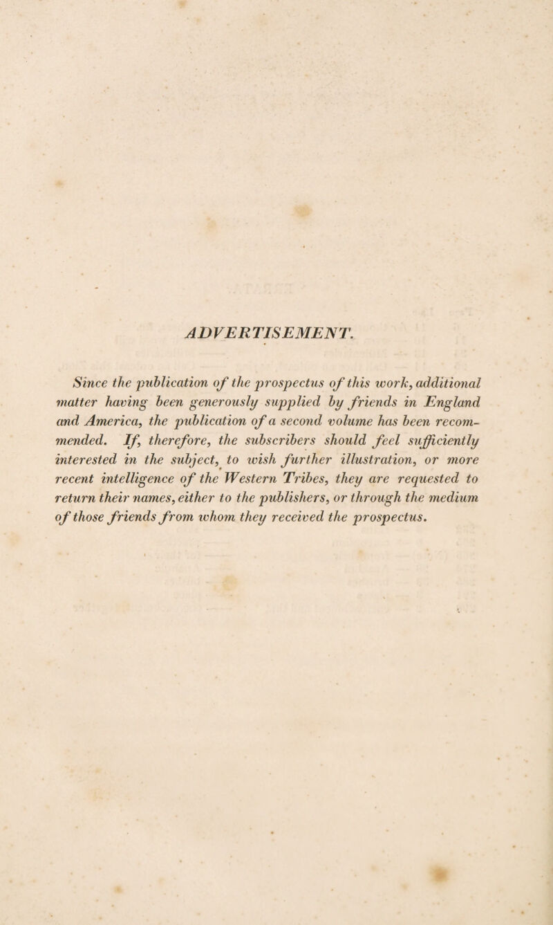 ADVER TISEMEN T. Since the publication of the prospectus of this work, additional matter having been generously supplied by friends in England and America, the publication of a second volume has been recom¬ mended. If, therefore, the subscribers should feel sufficiently interested in the subject, to wish further illustration, or more recent intelligence of the Western Tribes, they are requested to return their names, either to the publishers, or through the medium of those friends from whom they received the prospectus.