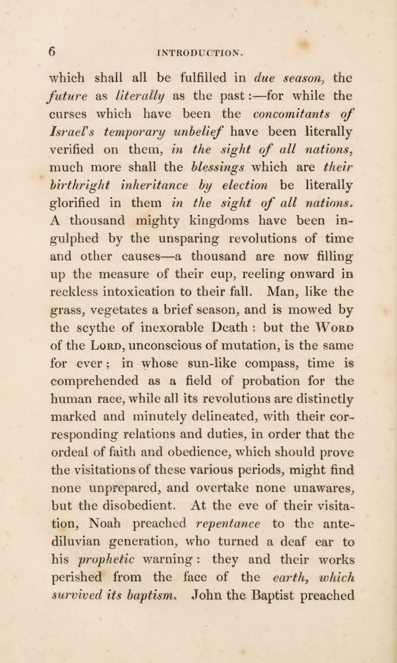 which shall all be fulfilled in due season, the future as literally as the pastfor while the curses which have been the concomitants of Israel's temporary unbelief have been literally verified on them, in the sight of all nations, much more shall the blessings which are their birthright inheritance by election be literally glorified in them in the sight of all nations. A thousand mighty kingdoms have been in- gulphed by the unsparing revolutions of time and other causes—a thousand are now filling up the measure of their cup, reeling onward in reckless intoxication to their fall. Man, like the grass, vegetates a brief season, and is mowed by the scythe of inexorable Death : but the Word of the Lord, unconscious of mutation, is the same for ever; in whose sun-like compass, time is comprehended as a field of probation for the human race, while all its revolutions are distinctly marked and minutely delineated, with their cor¬ responding relations and duties, in order that the ordeal of faith and obedience, which should prove the visitations of these various periods, might find none unprepared, and overtake none unawares, but the disobedient. At the eve of their visita¬ tion, Noah preached repentance to the ante¬ diluvian generation, who turned a deaf ear to his prophetic warning: they and their works perished from the face of the earth, which survived its baptism, John the Baptist preached
