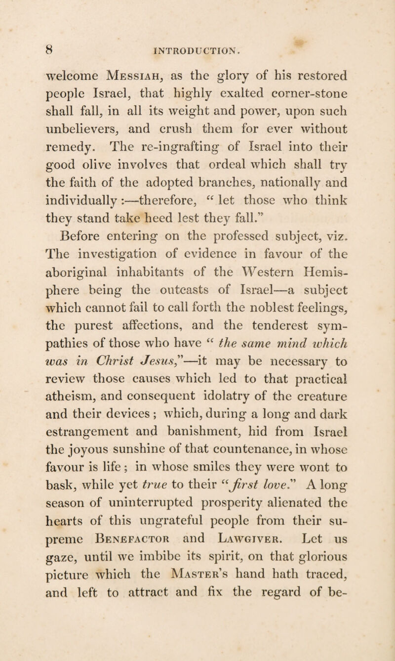 welcome Messiah, as the glory of his restored people Israel, that highly exalted corner-stone shall fall, in all its weight and power, upon such unbelievers, and crush them for ever without remedy. The re-ingrafting of Israel into their good olive involves that ordeal which shall try the faith of the adopted branches, nationally and individually :—-therefore, “ let those who think they stand take heed lest they falh,? Before entering on the professed subject, viz. The investigation of evidence in favour of the aboriginal inhabitants of the Western Hemis¬ phere being the outcasts of Israel—a subject which cannot fail to call forth the noblest feelings, the purest affections, and the tenderest sym¬ pathies of those who have “ the same mind which was in Christ Jesus,”—it may be necessary to review those causes which led to that practical atheism, and consequent idolatry of the creature and their devices ; which, during a long and dark estrangement and banishment, hid from Israel the joyous sunshine of that countenance, in whose favour is life; in whose smiles they were wont to bask, while yet true to their “first love'' A long season of uninterrupted prosperity alienated the hearts of this ungrateful people from their su¬ preme Benefactor and Lawgiver. Let us gaze, until we imbibe its spirit, on that glorious picture which the Master’s hand hath traced, and left to attract and fix the regard of be-