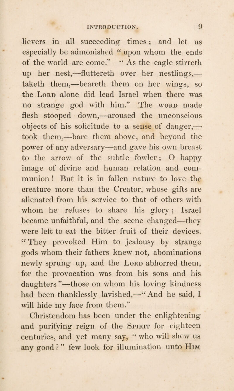 lievers in all succeeding times ; and let us especially be admonished “ upon whom the ends of the world are come.” “ As the eagle stirreth up her nest,—fluttereth over her nestlings,— taketh them,—beareth them on her wings, so the Lord alone did lead Israel when there was no strange god with him.” The word made flesh stooped down,—aroused the unconscious objects of his solicitude to a sense of danger,— took them,—bare them above, and beyond the power of any adversary—and gave his own breast to the arrow of the subtle fowler; O happy image of divine and human relation and com¬ munion ! But it is in fallen nature to love the creature more than the Creator, whose gifts are alienated from his service to that of others with whom he refuses to share his glory; Israel became unfaithful, and the scene changed—they were left to eat the bitter fruit of their devices. ec They provoked Him to jealousy by strange gods whom their fathers knew not, abominations newly sprung up, and the Lord abhorred them, for the provocation was from his sons and his daughters ”—those on whom his loving kindness had been thanklessly lavished,—cc And he said, I will hide my face from them.” Christendom has been under the enlightening and purifying reign of the Spirit for eighteen centuries, and yet many say, “ who will shew us any good ? ” few look for illumination unto Him