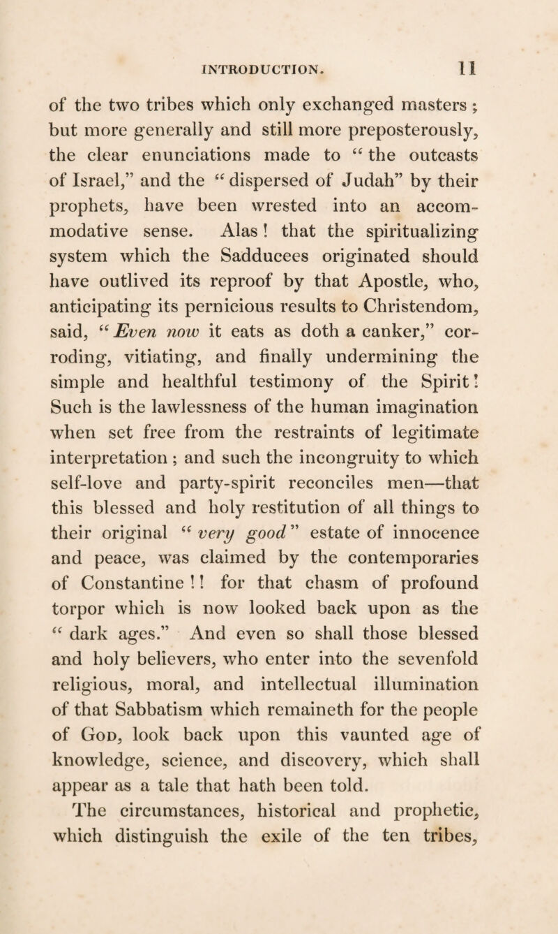 of the two tribes which only exchanged masters ; but more generally and still more preposterously, the clear enunciations made to u the outcasts of Israel,” and the “ dispersed of Judah” by their prophets, have been wrested into an accom¬ modative sense. Alas ! that the spiritualizing system which the Sadducees originated should have outlived its reproof by that Apostle, who, anticipating its pernicious results to Christendom, said, “ Even now it eats as doth a canker,” cor¬ roding, vitiating, and finally undermining the simple and healthful testimony of the Spirit! Such is the lawlessness of the human imagination when set free from the restraints of legitimate interpretation ; and such the incongruity to which self-love and party-spirit reconciles men—that this blessed and holy restitution of all things to their original “ very good ” estate of innocence and peace, was claimed by the contemporaries of Constantine !! for that chasm of profound torpor which is now looked back upon as the “ dark ages.” And even so shall those blessed and holy believers, who enter into the sevenfold religious, moral, and intellectual illumination of that Sabbatism which remaineth for the people of God, look back upon this vaunted age of knowledge, science, and discovery, which shall appear as a tale that hath been told. The circumstances, historical and prophetic, which distinguish the exile of the ten tribes.