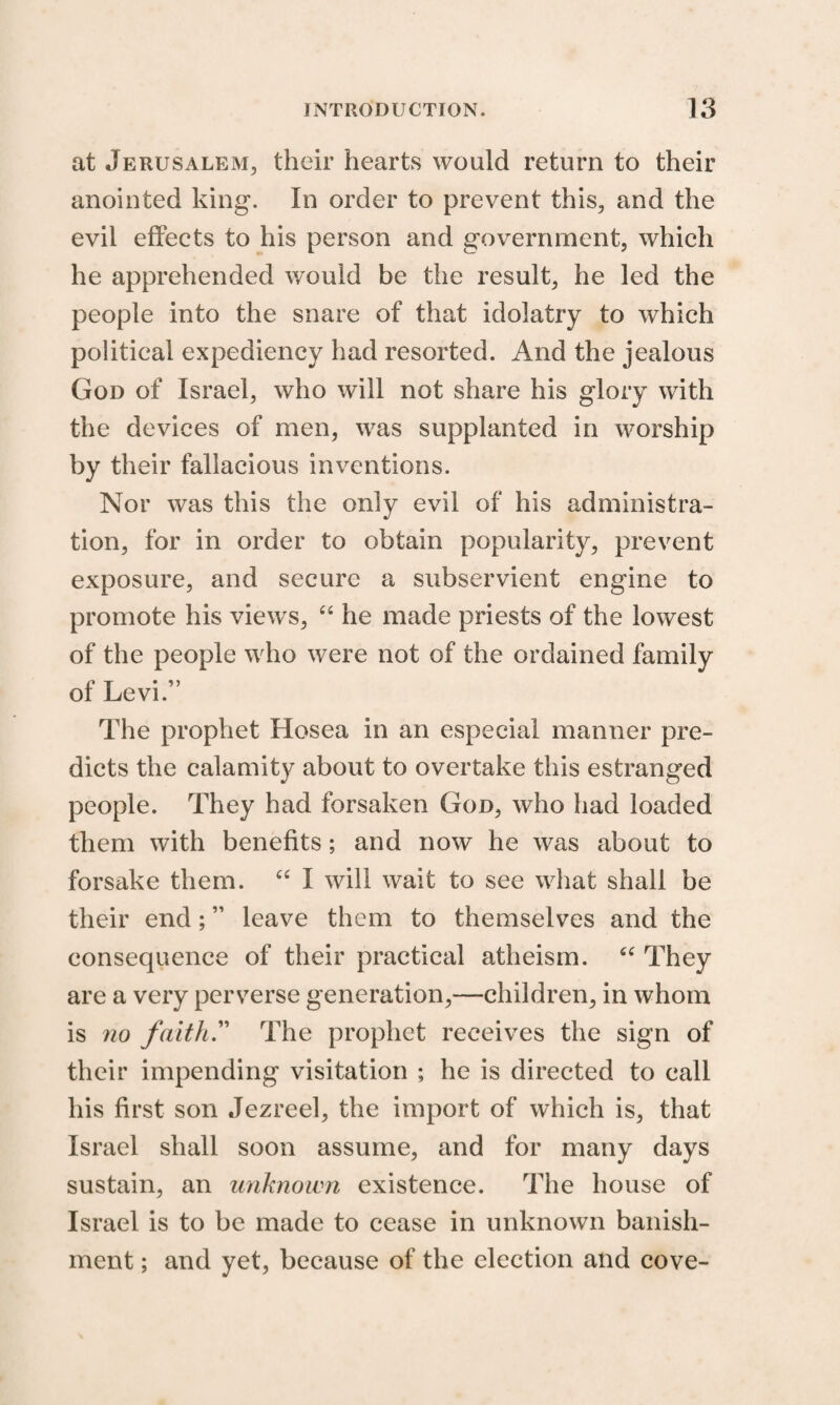 at Jerusalem, their hearts would return to their anointed king. In order to prevent this, and the evil effects to his person and government, which he apprehended would be the result, he led the people into the snare of that idolatry to which political expediency had resorted. And the jealous God of Israel, who will not share his glory with the devices of men, was supplanted in worship by their fallacious inventions. Nor was this the only evil of his administra¬ tion, for in order to obtain popularity, prevent exposure, and secure a subservient engine to promote his views, “ he made priests of the lowest of the people who were not of the ordained family of Levi.” The prophet Hosea in an especial manner pre¬ dicts the calamity about to overtake this estranged people. They had forsaken God, who had loaded them with benefits ; and now he was about to forsake them. “ I will wait to see what shall be their end; ” leave them to themselves and the consequence of their practical atheism. “ They are a very perverse generation,—children, in whom is no faith” The prophet receives the sign of their impending visitation ; he is directed to call his first son Jezreel, the import of which is, that Israel shall soon assume, and for many days sustain, an unknown existence. The house of Israel is to be made to cease in unknown banish¬ ment ; and yet, because of the election and cove-