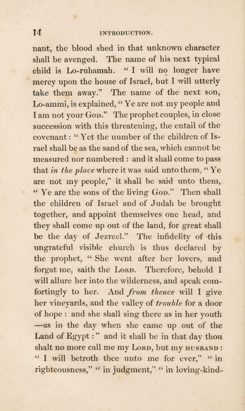 nant, the blood shed in that unknown character shall be avenged. The name of his next typical child is Lo-ruhamah. u I will no longer have mercy upon the house of Israel, but I will utterly take them away.” The name of the next son, Lo-ammi, is explained, “ Ye are not my people and I am not your God.” The prophet couples, in close succession with this threatening, the entail ot the covenant: “ Yet the number of the children of Is¬ rael shall be as the sand of the sea, which cannot be measured nor numbered : and it shall come to pass that in the place where it was said unto them, “ Ye are not my people,” it shall be said unto them, u Ye are the sons of the living God.” Then shall the children of Israel and of Judah be brought together, and appoint themselves one head, and they shall come up out of the land, for great shall be the day of Jezreel.” The infidelity of this ungrateful visible church is thus declared by the prophet, “ She went after her lovers, and forgat me, saith the Lord. Therefore, behold I will allure her into the wilderness, and speak com¬ fortingly to her. And from thence will I give her vineyards, and the valley of trouble for a door of hope : and she shall sing there as in her youth —as in the day when she came up out of the Land of Egypt: ” and it shall be in that day thou shalt no more call me my Lord, but my husband : Cf I will betroth thee unto me for ever,” “ in righteousness,” “ in judgment,” u in loving-kind-