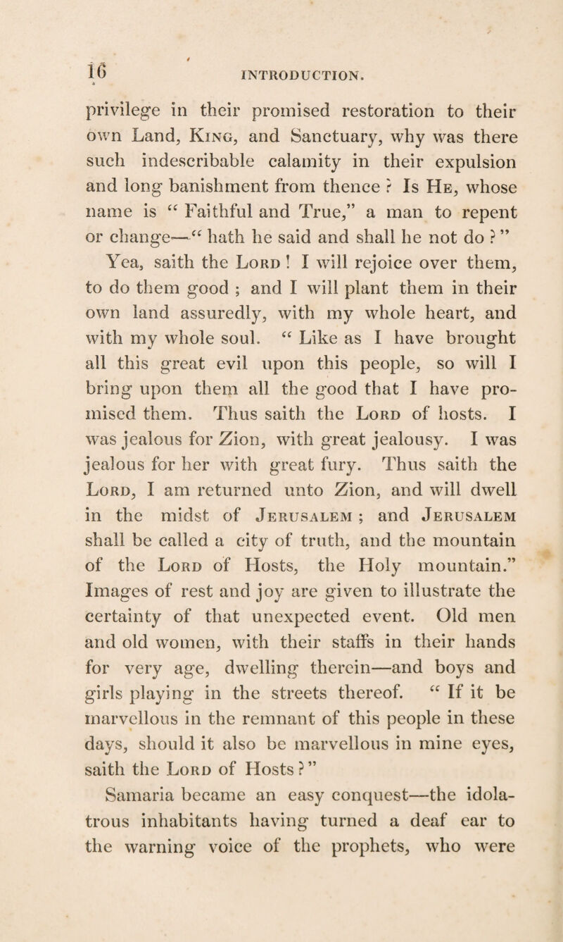 1G A privilege in their promised restoration to their own Land, King, and Sanctuary, why was there such indescribable calamity in their expulsion and long banishment from thence ? Is He, whose name is “ Faithful and True,” a man to repent or change—1“ hath he said and shall he not do ? ” Yea, saith the Lord ! I will rejoice over them, to do them good ; and I will plant them in their own land assuredly, with my whole heart, and with my whole soul. “ Like as I have brought all this great evil upon this people, so will I bring upon them all the good that I have pro¬ mised them. Thus saith the Lord of hosts. I was jealous for Zion, with great jealousy. I was jealous for her with great fury. Thus saith the Lord, I am returned unto Zion, and will dwell in the midst of Jerusalem ; and Jerusalem shall be called a city of truth, and the mountain of the Lord of Hosts, the Holy mountain.” Images of rest and joy are given to illustrate the certainty of that unexpected event. Old men and old women, with their staffs in their hands for very age, dwelling therein—and boys and girls playing in the streets thereof. u If it be marvellous in the remnant of this people in these days, should it also be marvellous in mine eyes, saith the Lord of Hosts ? ” Samaria became an easy conquest—-the idola¬ trous inhabitants having turned a deaf ear to the warning voice of the prophets, who were