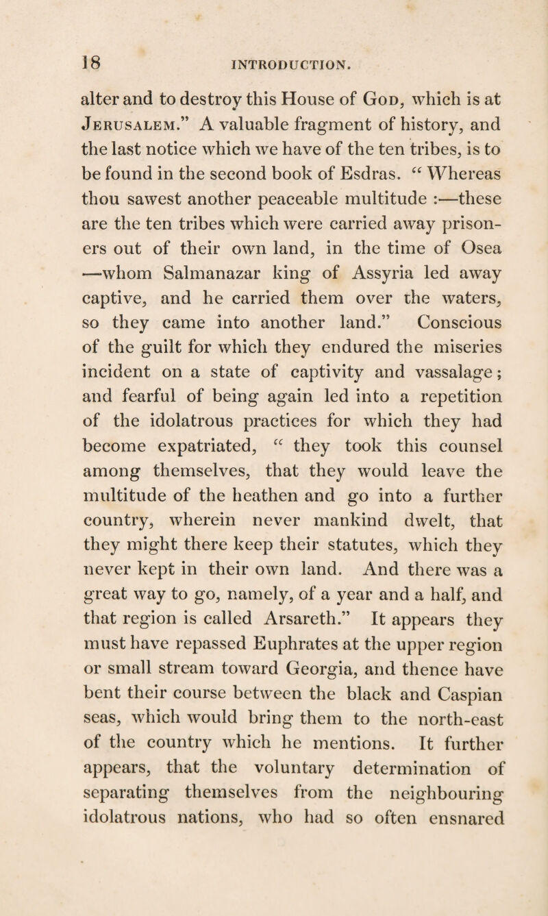 alter and to destroy this House of God, which is at Jerusalem.” A valuable fragment of history, and the last notice which we have of the ten tribes, is to be found in the second book of Esdras. “ Whereas thou sawest another peaceable multitude these are the ten tribes which were carried away prison¬ ers out of their own land, in the time of Osea —whom Salmanazar king of Assyria led away captive, and he carried them over the waters, so they came into another land.” Conscious of the guilt for which they endured the miseries incident on a state of captivity and vassalage; and fearful of being again led into a repetition of the idolatrous practices for which they had become expatriated, “ they took this counsel among themselves, that they would leave the multitude of the heathen and go into a further country, wherein never mankind dwelt, that they might there keep their statutes, which they never kept in their own land. And there was a great way to go, namely, of a year and a half, and that region is called Arsareth.” It appears they must have repassed Euphrates at the upper region or small stream toward Georgia, and thence have bent their course between the black and Caspian seas, which would bring them to the north-east of the country which he mentions. It further appears, that the voluntary determination of separating themselves from the neighbouring idolatrous nations, who had so often ensnared