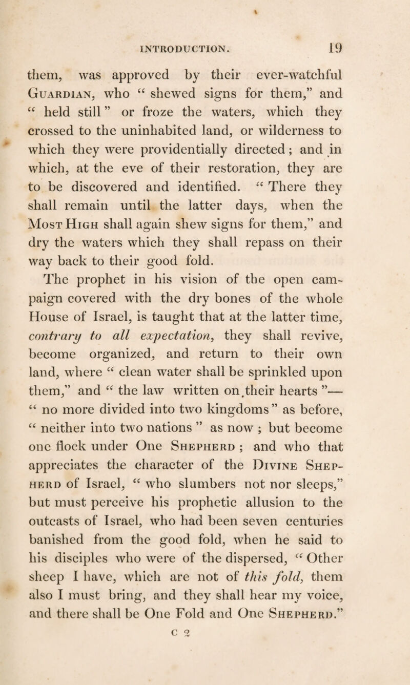 % INTRODUCTION. 19 them, was approved by their ever-watchful Guardian, who “ shewed signs for them,” and “ held still ” or froze the waters, which they crossed to the uninhabited land, or wilderness to which they were providentially directed; and in which, at the eve of their restoration, they are to be discovered and identified. “ There they shall remain until the latter days, when the Most High shall again shew signs for them,” and dry the waters which they shall repass on their way back to their good fold. The prophet in his vision of the open cam¬ paign covered with the dry bones of the whole House of Israel, is taught that at the latter time, contrary to all expectation, they shall revive, become organized, and return to their own land, where “ clean water shall be sprinkled upon them,” and “ the law written on.their hearts ”— “ no more divided into two kingdoms ” as before, “ neither into two nations ” as now ; but become one flock under One Shepherd ; and who that appreciates the character of the Divine Shep¬ herd of Israel, “ who slumbers not nor sleeps,” but must perceive his prophetic allusion to the outcasts of Israel, who had been seven centuries banished from the good fold, when he said to his disciples who were of the dispersed, Other sheep I have, which are not of this fold, them also I must bring, and they shall hear my voice, and there shall be One Fold and One Shepherd.” c ^