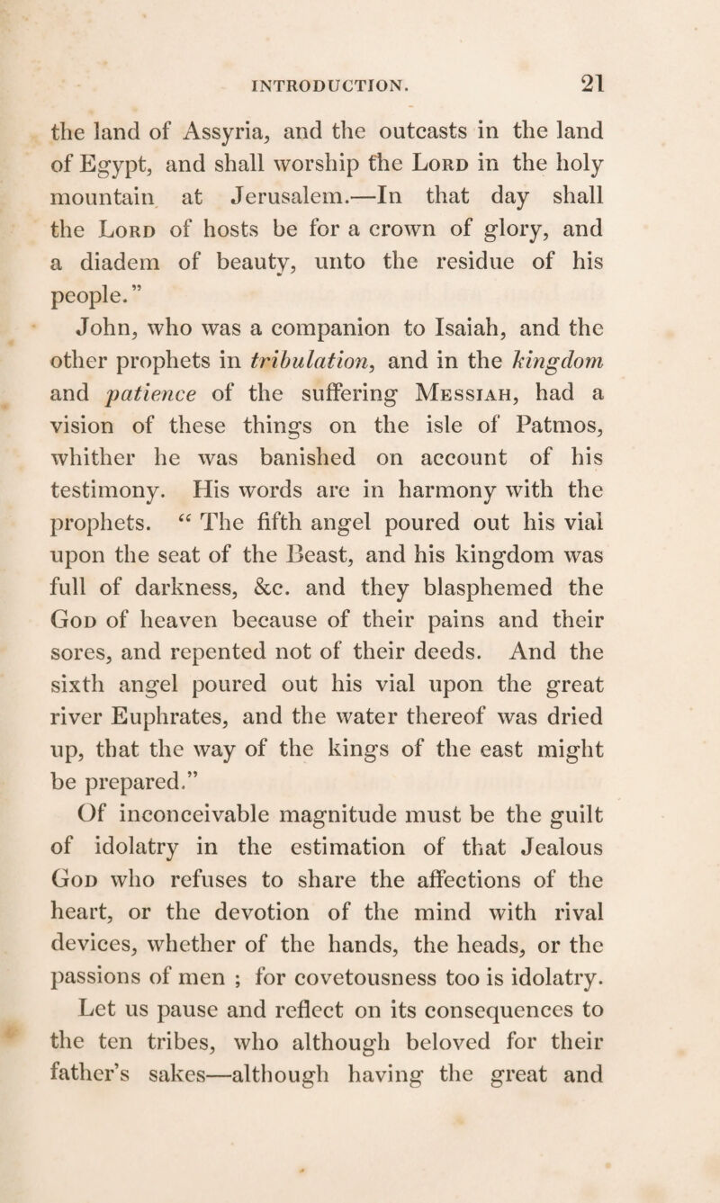 the land of Assyria, and the outcasts in the land of Egypt, and shall worship the Lord in the holy mountain at Jerusalem.—In that day shall the Lord of hosts be for a crown of glory, and a diadem of beauty, unto the residue of his people. ” John, who was a companion to Isaiah, and the other prophets in tribulation, and in the kingdom and patience of the suffering Messiah, had a vision of these things on the isle of Patrnos, whither he was banished on account of his testimony. His words are in harmony with the prophets. “ The fifth angel poured out his vial upon the seat of the Beast, and his kingdom was full of darkness, &c. and they blasphemed the God of heaven because of their pains and their sores, and repented not of their deeds. And the sixth angel poured out his vial upon the great river Euphrates, and the water thereof was dried up, that the way of the kings of the east might be prepared.” Of inconceivable magnitude must be the guilt of idolatry in the estimation of that Jealous God who refuses to share the affections of the heart, or the devotion of the mind with rival devices, whether of the hands, the heads, or the passions of men ; for covetousness too is idolatry. Let us pause and reflect on its consequences to the ten tribes, who although beloved for their father’s sakes—although having the great and