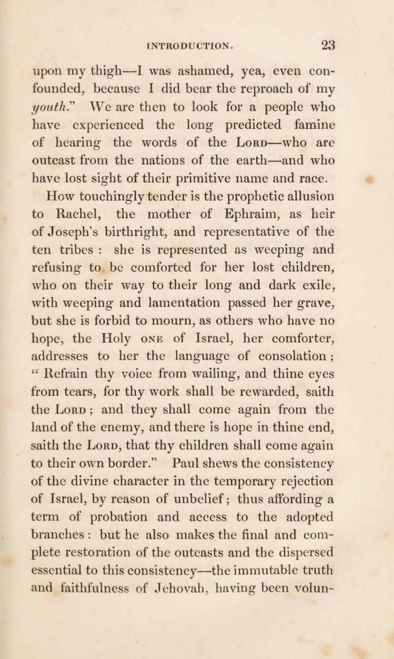 upon my thigh—I was ashamed, yea, even con¬ founded, because I did bear the reproach of my youth.” We are then to look for a people who have experienced the long predicted famine of hearing the words of the Lord—who are outcast from the nations of the earth—and who have lost sight of their primitive name and race. How touchingly tender is the prophetic allusion to Rachel, the mother of Ephraim, as heir of Joseph’s birthright, and representative of the ten tribes : she is represented as weeping and refusing to be comforted for her lost children, who on their way to their long and dark exile, with weeping and lamentation passed her grave, but she is forbid to mourn, as others who have no hope, the Holy one of Israel, her comforter, addresses to her the language of consolation ; u Refrain thy voice from wailing, and thine eyes from tears, for thy work shall be rewarded, saith the Lord ; and they shall come again from the land of the enemy, and there is hope in thine end, saitli the Lord, that thy children shall come again to their own border.” Paul shews the consistency of the divine character in the temporary rejection of Israel, by reason of unbelief; thus affording a term of probation and access to the adopted branches: but he also makes the final and com¬ plete restoration of the outcasts and the dispersed essential to this consistency—the immutable truth and faithfulness of Jehovah, having been volun-