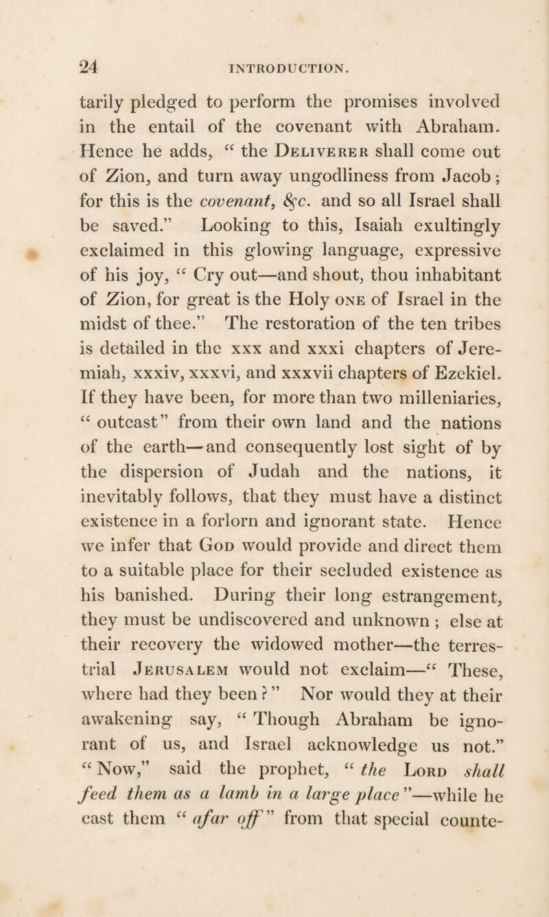 tarily pledged to perform the promises involved in the entail of the covenant with Abraham. Hence he adds, “ the Deliverer shall come out of Zion, and turn away ungodliness from Jacob; for this is the covenant, 8$c. and so all Israel shall be saved.” Looking to this, Isaiah exultingly exclaimed in this glowing language, expressive of his joy, “ Cry out—and shout, thou inhabitant of Zion, for great is the Holy one of Israel in the midst of thee.” The restoration of the ten tribes is detailed in the xxx and xxxi chapters of Jere¬ miah, xxxiv, xxxvi, and xxxvii chapters of Ezekiel. If they have been, for more than two milleniaries, “ outcast” from their own land and the nations of the earth—and consequently lost sight of by the dispersion of Judah and the nations, it inevitably follows, that they must have a distinct existence in a forlorn and ignorant state. Hence we infer that God would provide and direct them to a suitable place for their secluded existence as his banished. During their long estrangement, they must be undiscovered and unknown ; else at their recovery the widowed mother—the terres¬ trial Jerusalem would not exclaim—“ These, where had they been ? ” Nor would they at their awakening say, “ Though Abraham be igno¬ rant of us, and Israel acknowledge us not.” “ Now,” said the prophet, “ the Lord shall feed them as a lamb in a large place ”—while he cast them “ afar off ” from that special counte-