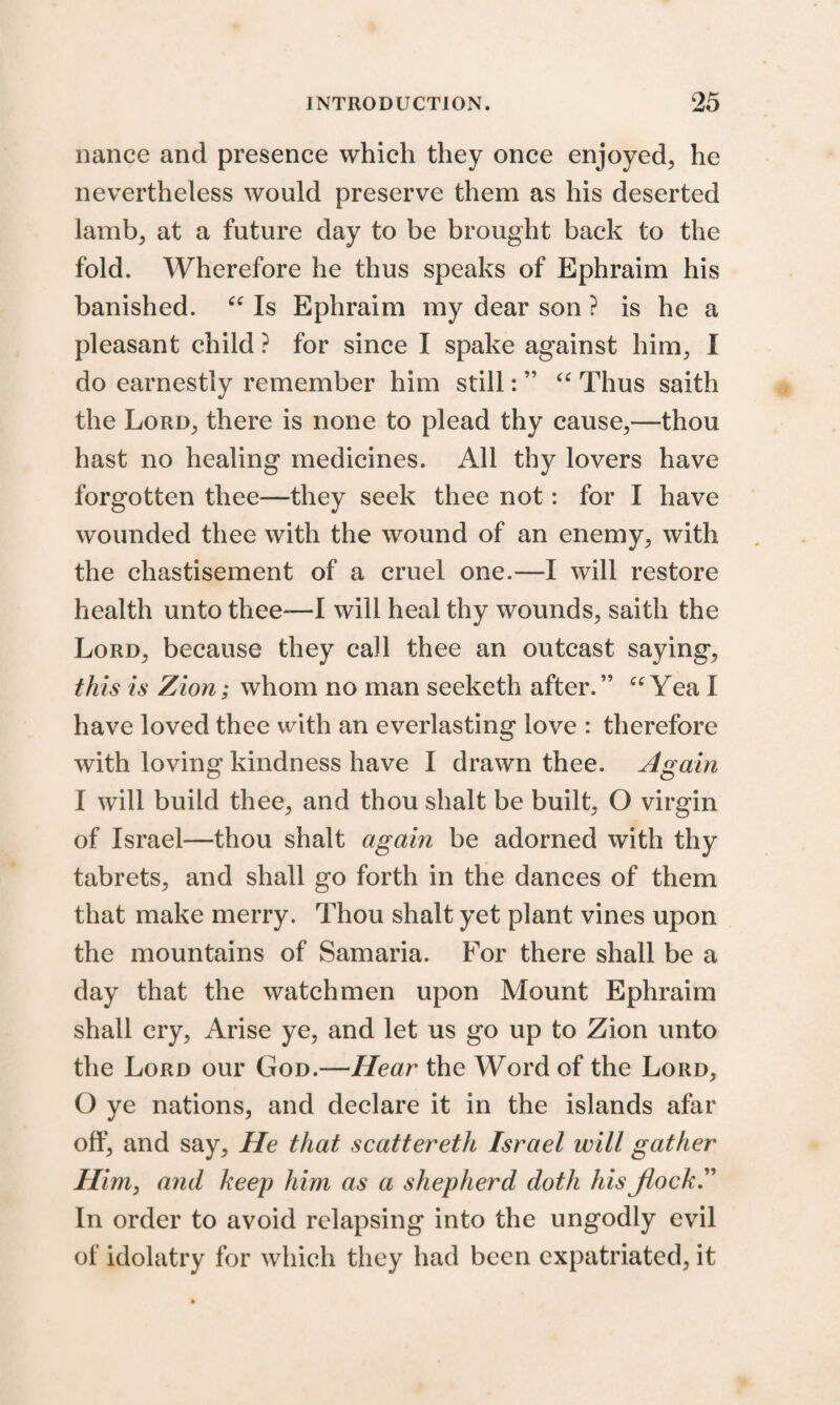 nance and presence which they once enjoyed, he nevertheless would preserve them as his deserted lamb, at a future day to be brought back to the fold. Wherefore he thus speaks of Ephraim his banished. “ Is Ephraim my dear son ? is he a pleasant child ? for since I spake against him, I do earnestly remember him still: ” “ Thus saith the Lord, there is none to plead thy cause,—thou hast no healing medicines. All thy lovers have forgotten thee—they seek thee not: for I have wounded thee with the wound of an enemy, with the chastisement of a cruel one.—I will restore health unto thee—I will heal thy wounds, saith the Lord, because they call thee an outcast saying, this is Zion; whom no man seeketh after.” “ Yea I have loved thee with an everlasting love : therefore with loving kindness have I drawn thee. Again I will build thee, and thou shalt be built, O virgin of Israel—thou shalt again be adorned with thy tabrets, and shall go forth in the dances of them that make merry. Thou shalt yet plant vines upon the mountains of Samaria. For there shall be a day that the watchmen upon Mount Ephraim shall cry, Arise ye, and let us go up to Zion unto the Lord our God.—Hear the Word of the Lord, O ye nations, and declare it in the islands afar off, and say. He that scattereth Israel will gather Him, and keep him as a shepherd doth his Jlock.” In order to avoid relapsing into the ungodly evil of idolatry for which they had been expatriated, it