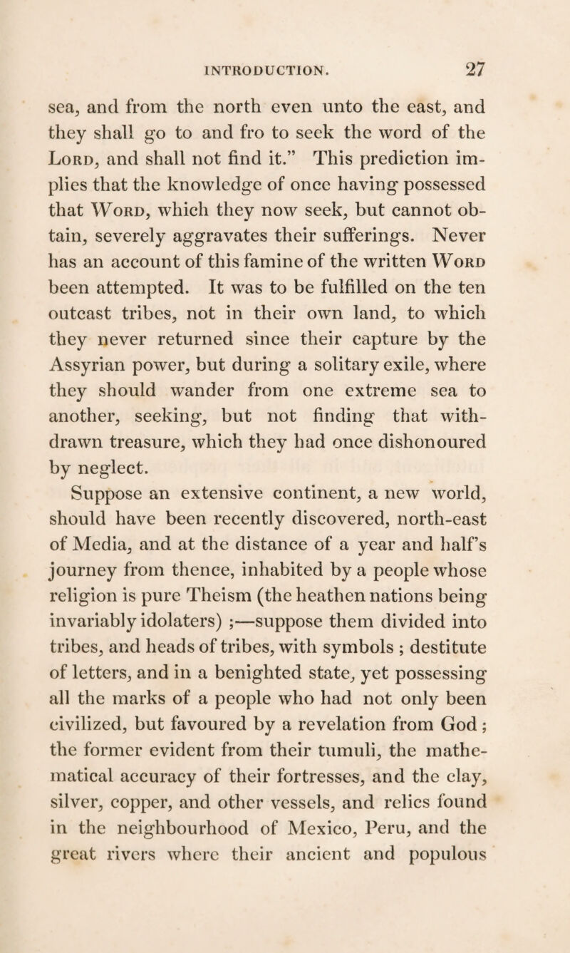 sea, and from the north even unto the east, and they shall go to and fro to seek the word of the Lord, and shall not find it.” This prediction im¬ plies that the knowledge of once having possessed that Word, which they now seek, but cannot ob¬ tain, severely aggravates their sufferings. Never has an account of this famine of the written Word been attempted. It was to be fulfilled on the ten outcast tribes, not in their own land, to which they never returned since their capture by the Assyrian power, but during a solitary exile, where they should wander from one extreme sea to another, seeking, but not finding that with¬ drawn treasure, which they had once dishonoured by neglect. Suppose an extensive continent, a new world, should have been recently discovered, north-east of Media, and at the distance of a year and half’s journey from thence, inhabited by a people whose religion is pure Theism (the heathen nations being invariably idolaters) suppose them divided into tribes, and heads of tribes, with symbols ; destitute of letters, and in a benighted state, yet possessing all the marks of a people who had not only been civilized, but favoured by a revelation from God; the former evident from their tumuli, the mathe¬ matical accuracy of their fortresses, and the clay, silver, copper, and other vessels, and relics found in the neighbourhood of Mexico, Peru, and the great rivers where their ancient and populous
