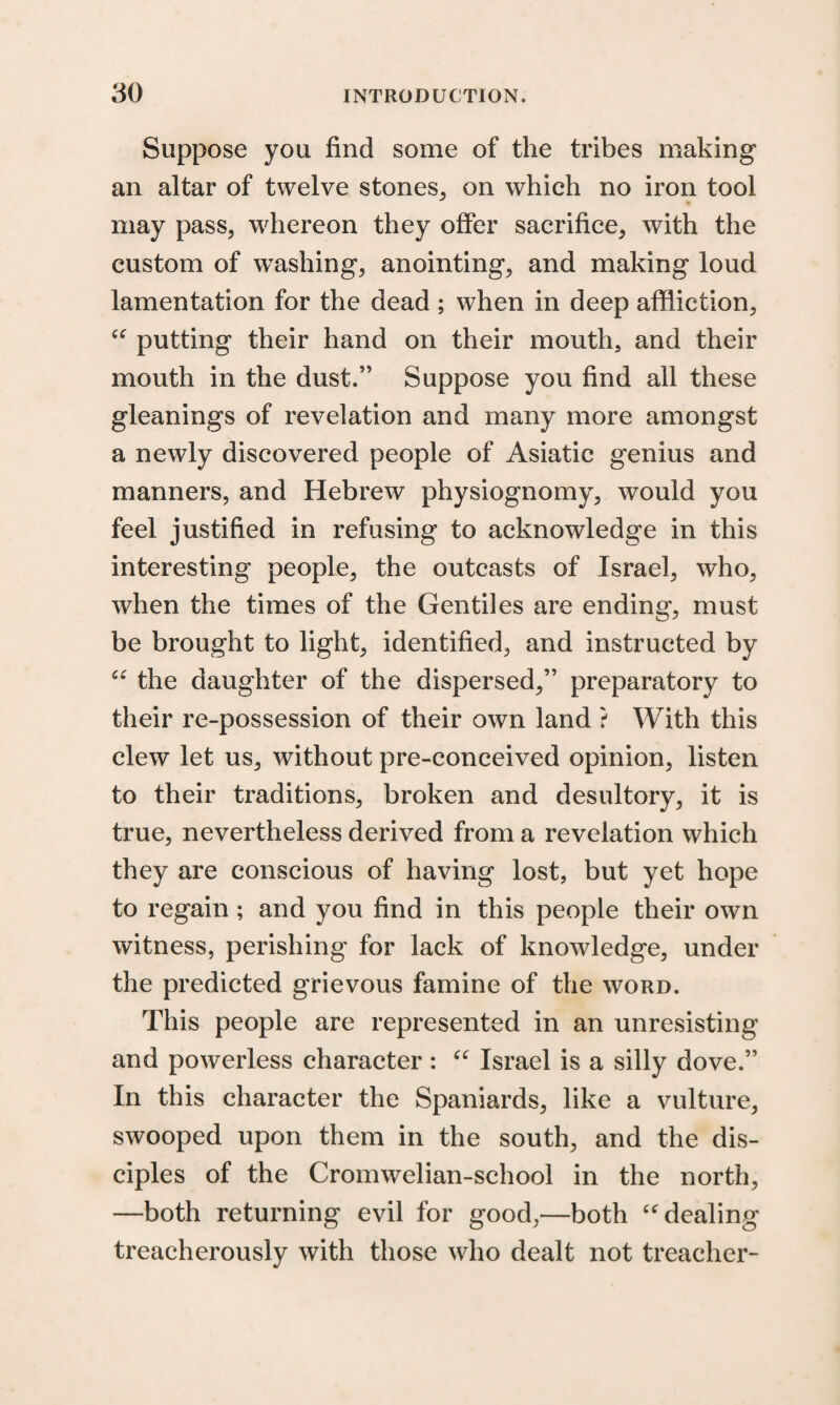 Suppose you find some of the tribes making an altar of twelve stones, on which no iron tool may pass, whereon they offer sacrifice, with the custom of washing, anointing, and making loud lamentation for the dead ; when in deep affliction, “ putting their hand on their mouth, and their mouth in the dust.” Suppose you find all these gleanings of revelation and many more amongst a newly discovered people of Asiatic genius and manners, and Hebrew physiognomy, would you feel justified in refusing to acknowledge in this interesting people, the outcasts of Israel, who, when the times of the Gentiles are ending, must be brought to light, identified, and instructed by “ the daughter of the dispersed,” preparatory to their re-possession of their own land ? With this clew let us, without pre-conceived opinion, listen to their traditions, broken and desultory, it is true, nevertheless derived from a revelation which they are conscious of having lost, but yet hope to regain ; and you find in this people their own witness, perishing for lack of knowledge, under the predicted grievous famine of the word. This people are represented in an unresisting and powerless character : “ Israel is a silly dove.” In this character the Spaniards, like a vulture, swooped upon them in the south, and the dis¬ ciples of the Cromwelian-school in the north, —both returning evil for good,—both “dealing treacherously with those who dealt not treacher-