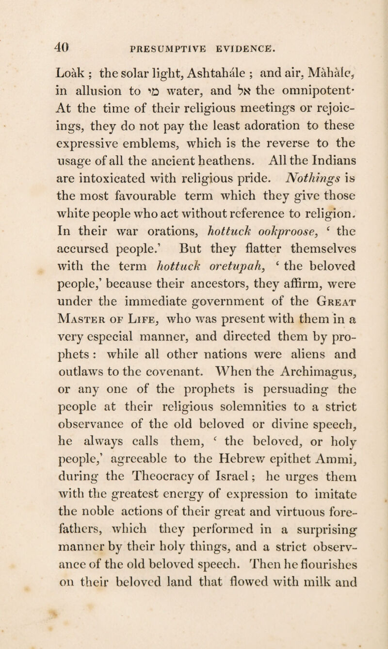 Loak ; the solar light, Ashtahale ; and air, Mahalc, in allusion to water, and bx the omnipotent* At the time of their religious meetings or rejoic¬ ings, they do not pay the least adoration to these expressive emblems, which is the reverse to the usage of all the ancient heathens. All the Indians are intoxicated with religious pride. Nothings is the most favourable term which they give those white people who act without reference to religion. In their war orations, hottuck ookproose, c the accursed people.’ But they flatter themselves with the term hottuck oretnpah, ‘ the beloved people,’ because their ancestors, they affirm, were under the immediate government of the Great Master of Life, who was present with them in a very especial manner, and directed them by pro¬ phets : while all other nations were aliens and outlaws to the covenant. When the Archimagus, or any one of the prophets is persuading the people at their religious solemnities to a strict observance of the old beloved or divine speech, he always calls them, c the beloved, or holy people,’ agreeable to the Hebrew epithet Ammi, during the Theocracy of Israel; he urges them with the greatest energy of expression to imitate the noble actions of their great and virtuous fore¬ fathers, which they performed in a surprising manner by their holy things, and a strict observ¬ ance of the old beloved speech. Then he flourishes on their beloved land that flowed with milk and