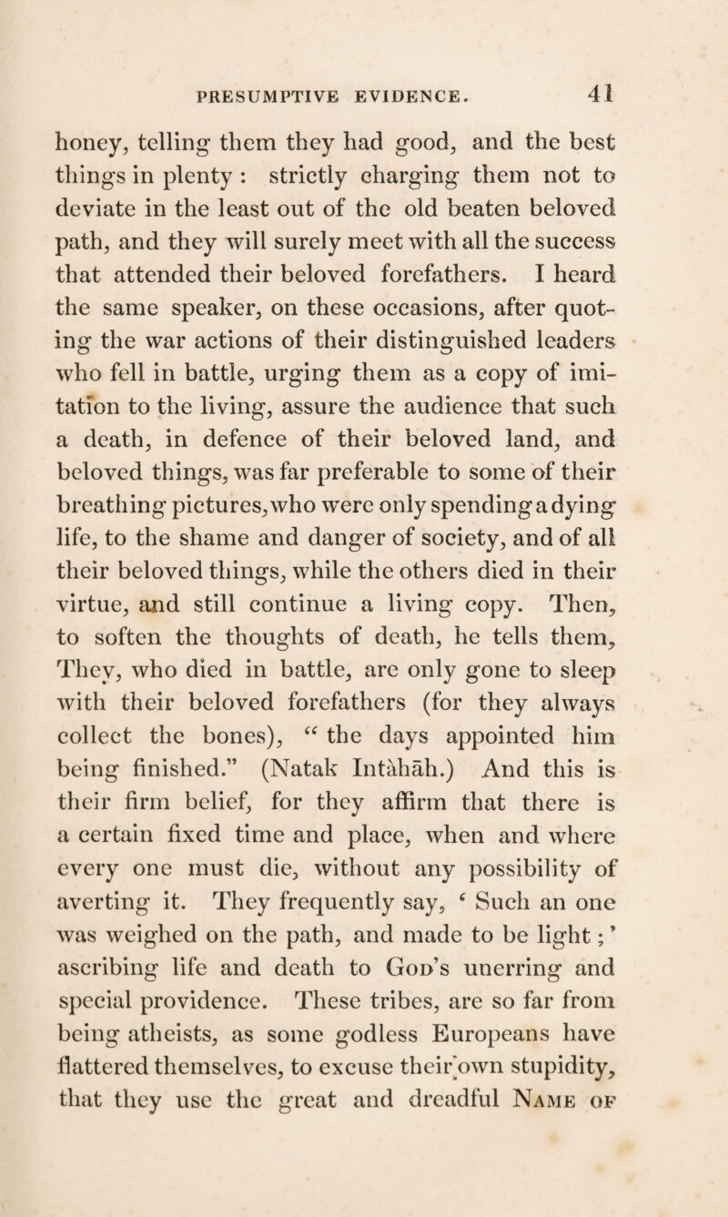 honey, telling them they had good, and the best things in plenty : strictly charging them not to deviate in the least out of the old beaten beloved path, and they will surely meet with all the success that attended their beloved forefathers. I heard the same speaker, on these occasions, after quot¬ ing the war actions of their distinguished leaders who fell in battle, urging them as a copy of imi¬ tation to the living, assure the audience that such a death, in defence of their beloved land, and beloved things, was far preferable to some of their breathing pictures, who were only spending a dying life, to the shame and danger of society, and of all their beloved things, while the others died in their virtue, and still continue a living copy. Then, to soften the thoughts of death, he tells them. They, who died in battle, are only gone to sleep with their beloved forefathers (for they always collect the bones), “ the days appointed him being finished.” (Natak Intahah.) And this is their firm belief, for they affirm that there is a certain fixed time and place, when and where every one must die, without any possibility of averting it. They frequently say, 6 Such an one was weighed on the path, and made to be light; ’ ascribing life and death to God’s unerring and special providence. These tribes, are so far from being atheists, as some godless Europeans have flattered themselves, to excuse their own stupidity, that they use the great and dreadful Name op