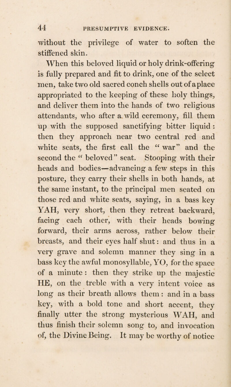 without the privilege of water to soften the stiffened skin* When this beloved liquid or holy drink-offering is fully prepared and fit to drink, one of the select men, take two old sacred conch shells out of a place appropriated to the keeping of these holy things, and deliver them into the hands of two religious attendants, who after a. wild ceremony, fill them up with the supposed sanctifying bitter liquid : then they approach near two central red and white seats, the first call the “ war’' and the second the “ beloved” seat. Stooping with their heads and bodies'—advancing a few steps in this posture, they carry their shells in both hands, at the same instant, to the principal men seated on those red and white seats, saying, in a bass key YAH, very short, then they retreat backward, facing each other, with their heads bowing forward, their arms across, rather below their breasts, and their eyes half shut: and thus in a very grave and solemn manner they sing in a bass key the awful monosyllable, YO, for the space of a minute : then they strike up the majestic HE, on the treble with a very intent voice as long as their breath allows them : and in a bass key, with a bold tone and short accent, they finally utter the strong mysterious WAH, and thus finish their solemn song to, and invocation of, the Divine Being. It may be worthy of notice