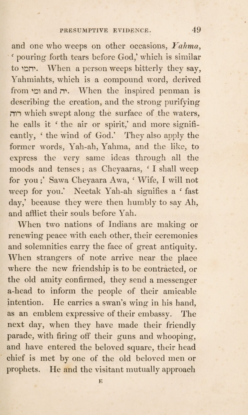 and one who weeps on other occasions, Yahma, c pouring forth tears before God,’ which is similar to nsit. When a person weeps bitterly they say, Yahmiahts, which is a compound word, derived from •>£! and m. When the inspired penman is describing the creation, and the strong purifying rrn which swept along the surface of the waters, he calls it e the air or spirit,’ and more signifi¬ cantly, 6 the wind of God.’ They also apply the former words, Yah-ah, Yahma, and the like, to express the very same ideas through all the moods and tenses ; as Cheyaaras, f I shall weep for you ;’ Sawa Cheyaara Awa, c Wife, I will not weep for you.’ Neetak Yah-ah signifies a e fast day,’ because they were then humbly to say Ah, and afflict their souls before Yah. When two nations of Indians are making or renewing peace with each other, their ceremonies and solemnities carry the face of great antiquity. When strangers of note arrive near the place where the new friendship is to be contracted, or the old amity confirmed, they send a messenger a-head to inform the people of their amicable intention. He carries a swan’s wing in his hand, as an emblem expressive of their embassy. The next day, when they have made their friendly parade, with firing off their guns and whooping, and have entered the beloved square, their head chief is met by one of the old beloved men or prophets. He and the visitant mutually approach