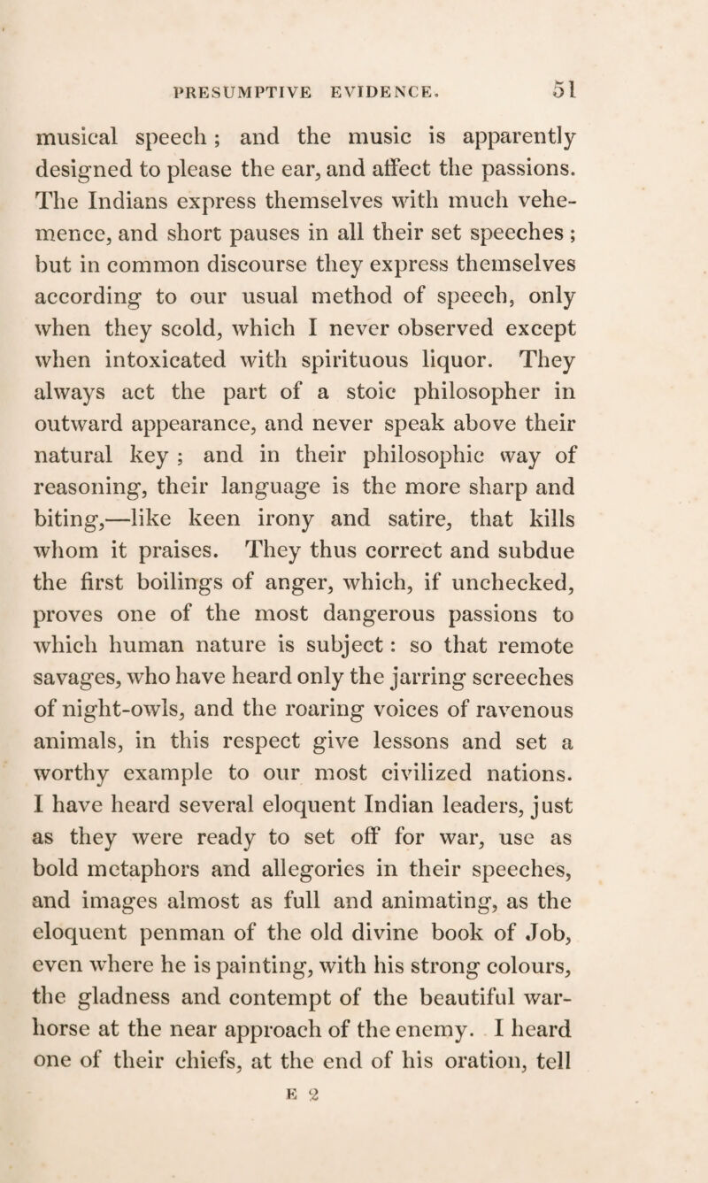 musical speech; and the music is apparently designed to please the ear, and affect the passions. The Indians express themselves with much vehe¬ mence, and short pauses in all their set speeches; but in common discourse they express themselves according to our usual method of speech, only when they scold, which I never observed except when intoxicated with spirituous liquor. They always act the part of a stoic philosopher in outward appearance, and never speak above their natural key ; and in their philosophic way of reasoning, their language is the more sharp and biting,—like keen irony and satire, that kills whom it praises. They thus correct and subdue the first boilings of anger, which, if unchecked, proves one of the most dangerous passions to which human nature is subject: so that remote savages, who have heard only the jarring screeches of night-owls, and the roaring voices of ravenous animals, in this respect give lessons and set a worthy example to our most civilized nations. I have heard several eloquent Indian leaders, just as they were ready to set off for war, use as bold metaphors and allegories in their speeches, and images almost as full and animating, as the eloquent penman of the old divine book of Job, even where he is painting, with his strong colours, the gladness and contempt of the beautiful war- horse at the near approach of the enemy. I heard one of their chiefs, at the end of his oration, tell e 2