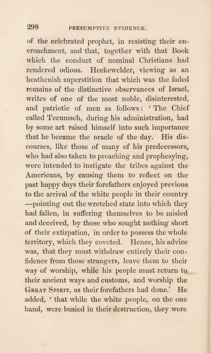 of the celebrated prophet, in resisting their en¬ croachment, and that, together with that Book which the conduct of nominal Christians had rendered odious. Heckewelder, viewing as an heathenish superstition that which was the faded remains of the distinctive observances of Israel, writes of one of the most noble, disinterested, and patriotic of men as follows: c The Chief called Tecumseh, during his administration, had by some art raised himself into such importance that he became the oracle of the day. His dis¬ courses, like those of many of his predecessors, who had also taken to preaching and prophesying, were intended to instigate the tribes against the Americans, by causing them to reflect on the past happy days their forefathers enjoyed previous to the arrival of the white people in their country —pointing out the wretched state into which they had fallen, in suffering themselves to be misled and deceived, by those who sought nothing short of their extirpation, in order to possess the whole territory, which they coveted. Hence, his advice was, that they must withdraw entirely their con¬ fidence from those strangers, leave them to their way of worship, while his people must return to their ancient ways and customs, and worship the Great Spirit, as their forefathers had done.’ He added, c that while the white people, on the one hand, were busied in their destruction, they were