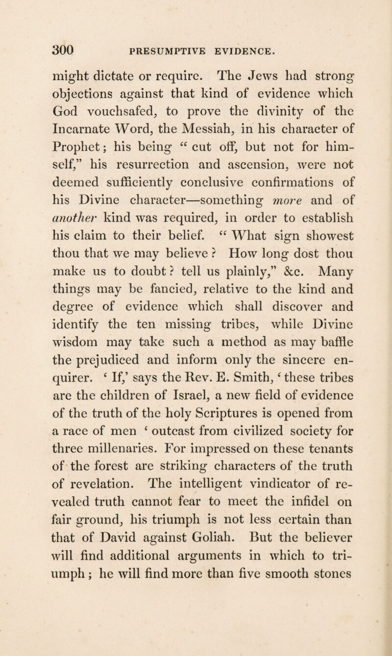 might dictate or require. The Jews had strong objections against that kind of evidence which God vouchsafed,, to prove the divinity of the Incarnate Word, the Messiah, in his character of Prophet; his being “ cut off, but not for him¬ self,” his resurrection and ascension, were not deemed sufficiently conclusive confirmations of his Divine character—something more and of another kind was required, in order to establish his claim to their belief. “ What sign showest thou that we may believe ? How long dost thou make us to doubt ? tell us plainly,” &c. Many things may be fancied, relative to the kind and degree of evidence which shall discover and identify the ten missing tribes, while Divine wisdom may take such a method as may baffle the prejudiced and inform only the sincere en¬ quirer. c If,’ says the Rev. E. Smith,c these tribes are the children of Israel, a new field of evidence of the truth of the holy Scriptures is opened from a race of men c outcast from civilized society for three millenaries. For impressed on these tenants of the forest are striking characters of the truth of revelation. The intelligent vindicator of re¬ vealed truth cannot fear to meet the infidel on fair ground, his triumph is not less certain than that of David against Goliah. But the believer will find additional arguments in which to tri¬ umph ; he will find more than five smooth stones
