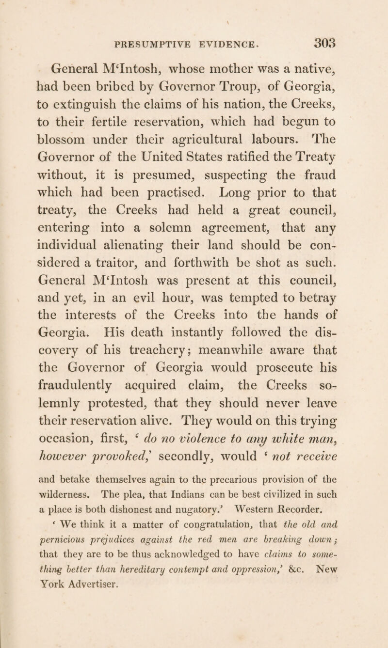 General MTntosh, whose mother was a native, had been bribed by Governor Troup, of Georgia, to extinguish the claims of his nation, the Creeks, to their fertile reservation, which had begun to blossom under their agricultural labours. The Governor of the United States ratified the Treaty without, it is presumed, suspecting the fraud which had been practised. Long prior to that treaty, the Creeks had held a great council, entering into a solemn agreement, that any individual alienating their land should be con¬ sidered a traitor, and forthwith be shot as such. General MTntosh was present at this council, and yet, in an evil hour, was tempted to betray the interests of the Creeks into the hands of Georgia. His death instantly followed the dis¬ covery of his treachery; meanwhile aware that the Governor of Georgia would prosecute his fraudulently acquired claim, the Creeks so¬ lemnly protested, that they should never leave their reservation alive. They would on this trying occasion, first, c do no violence to any white man, however provoked,’ secondly, would ‘ not receive and betake themselves again to the precarious provision of the wilderness. The plea, that Indians can be best civilized in such a place is both dishonest and nugatory/ Western Recorder. r We think it a matter of congratulation, that the old and pernicious prejudices against the red men are breaking down; that they are to be thus acknowledged to have claims to some¬ thing better than hereditary contempt and oppression/ &c. New York Advertiser.
