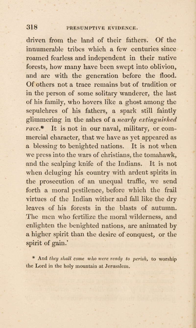 driven from the land of their fathers. Of the innumerable tribes which a few centuries since roamed fearless and independent in their native forests, how many have been swept into oblivion, and are with the generation before the flood. Of others not a trace remains but of tradition or in the person of some solitary wanderer, the last of his family, who hovers like a ghost among the sepulchres of his fathers, a spark still faintly glimmering in the ashes of a nearly extinguished race* It is not in our naval, military, or com¬ mercial character, that we have as yet appeared as a blessing to benighted nations. It is not when we press into the wars of Christians, the tomahawk, and the scalping knife of the Indians. It is not when deluging his country with ardent spirits in the prosecution of an unequal traffic, we send forth a moral pestilence, before which the frail virtues of the Indian wither and fall like the dry leaves of his forests in the blasts of autumn. The men who fertilize the moral wilderness, and enlighten the benighted nations, are animated by a higher spirit than the desire of conquest, or the spirit of gain.’ * And they shall come who ivere ready to perish, to worship the Lord in the holy mountain at Jerusalem.